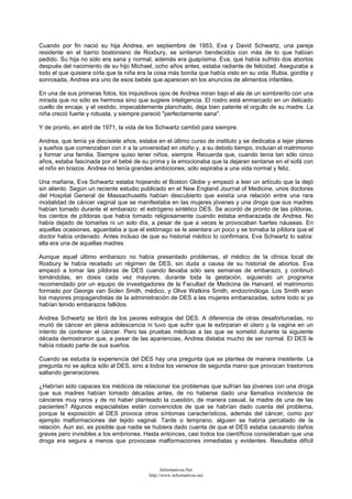 Cuando por fin nació su hija Andrea, en septiembre de 1953, Eva y David Schwartz, una pareja
residente en el barrio bostoniano de Roxbury, se sintieron bendecidos con más de lo que habían
pedido. Su hija no sólo era sana y normal, además era guapísima. Eva, que había sufrido dos abortos
después del nacimiento de su hijo Michael, ocho años antes, estaba radiante de felicidad. Aseguraba a
todo el que quisiera oírla que la niña era la cosa más bonita que había visto en su vida. Rubia, gordita y
sonrosada, Andrea era uno de esos bebés que aparecen en los anuncios de alimentos infantiles.
En una de sus primeras fotos, los inquisitivos ojos de Andrea miran bajo el ala de un sombrerito con una
mirada que no sólo es hermosa sino que sugiere inteligencia. El rostro está enmarcado en un delicado
cuello de encaje, y el vestido, impecablemente planchado, deja bien patente el orgullo de su madre. La
niña creció fuerte y robusta, y siempre pareció "perfectamente sana".
Y de pronto, en abril de 1971, la vida de los Schwartz cambió para siempre.
Andrea, que tenía ya diecisiete años, estaba en el último curso de instituto y se dedicaba a tejer planes
y sueños que comenzaban con ir a la universidad en otoño y, a su debido tiempo, incluían el matrimonio
y formar una familia. Siempre quiso tener niños, siempre. Recuerda que, cuando tenía tan sólo cinco
años, estaba fascinada por el bebé de su prima y la emocionaba que la dejaran sentarse en el sofá con
el niño en brazos. Andrea no tenía grandes ambiciones; sólo aspiraba a una vida normal y feliz.
Una mañana, Eva Schwartz estaba hojeando el Boston Globe y empezó a leer un artículo que la dejó
sin aliento. Según un reciente estudio publicado en el New England Journal of Medicine, unos doctores
del Hospital General de Massachusetts habían descubierto que existía una relación entre una rara
modalidad de cáncer vaginal que se manifestaba en las mujeres jóvenes y una droga que sus madres
habían tomado durante el embarazo: el estrógeno sintético DES. Se acordó de pronto de las píldoras,
los cientos de píldoras que había tomado religiosamente cuando estaba embarazada de Andrea. No
había dejado de tomarlas ni un solo día, a pesar de que a veces le provocaban fuertes náuseas. En
aquellas ocasiones, aguardaba a que el estómago se le asentara un poco y se tomaba la píldora que el
doctor había ordenado. Antes incluso de que su historial médico lo confirmara, Eva Schwartz lo sabía:
ella era una de aquellas madres.
Aunque aquel último embarazo no había presentado problemas, el médico de la clínica local de
Roxbury le había recetado un régimen de DES, sin duda a causa de su historial de abortos. Eva
empezó a tomar las píldoras de DES cuando llevaba sólo seis semanas de embarazo, y continuó
tomándolas, en dosis cada vez mayores, durante toda la gestación, siguiendo un programa
recomendado por un equipo de investigadores de la Facultad de Medicina de Harvard, el matrimonio
formado por George van Siclen Smith, médico, y Olive Watkins Smith, endocrinóloga. Los Smith eran
los mayores propagandistas de la administración de DES a las mujeres embarazadas, sobre todo si ya
habían tenido embarazos fallidos.
Andrea Schwartz se libró de los peores estragos del DES. A diferencia de otras desafortunadas, no
murió de cáncer en plena adolescencia ni tuvo que sufrir que le extirparan el útero y la vagina en un
intento de contener el cáncer. Pero las pruebas médicas a las que se sometió durante la siguiente
década demostraron que, a pesar de las apariencias, Andrea distaba mucho de ser normal. El DES le
había robado parte de sus sueños.
Cuando se estudia la experiencia del DES hay una pregunta que se plantea de manera insistente. La
pregunta no se aplica sólo al DES, sino a todos los venenos de segunda mano que provocan trastornos
saltando generaciones.
¿Habrían sido capaces los médicos de relacionar los problemas que sufrían las jóvenes con una droga
que sus madres habían tomado décadas antes, de no haberse dado una llamativa incidencia de
cánceres muy raros y de no haber planteado la cuestión, de manera casual, la madre de una de las
pacientes? Algunos especialistas están convencidos de que se habrían dado cuenta del problema,
porque la exposición al DES provoca otros síntomas característicos, además del cáncer, como por
ejemplo malformaciones del tejido vaginal. Tarde o temprano, alguien se habría percatado de la
relación. Aun así, es posible que nadie se hubiera dado cuenta de que el DES estaba causando daños
graves pero invisibles a los embriones. Hasta entonces, casi todos los científicos consideraban que una
droga era segura a menos que provocase malformaciones inmediatas y evidentes. Resultaba difícil
Informativos.Net
http://www.informativos.net
 