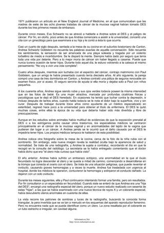 1971 publicaron un artículo en el New England Journal of Medicine, en el que comunicaban que las
madres de siete de las ocho jóvenes tratadas de cáncer de la mucosa vaginal habían tomado DES
durante los tres primeros meses de embarazo.
Durante cinco meses, Eva Schwartz no se atrevió a hablarle a Andrea sobre el DES y el peligro de
cáncer. Por fin, en otoño, poco antes de que Andrea comenzara a asistir a la universidad, concertó una
cita con un ginecólogo para que examinara a su hija y le contó a ésta lo que ocurría.
Casi un cuarto de siglo después, sentada a la mesa de su cocina en el suburbio bostoniano de Canton,
Andrea Schwartz Goldstein no recuerda las palabras exactas de aquella conversación. Sólo recuerda
los sentimientos, la sensación de ser arrancada de una playa soleada y tragada por un violento
torbellino de miedo e incertidumbre. Se le disparó la mente. Siempre había dado por seguro que tenía
toda una vida por delante. Pero a lo mejor moría de cáncer sin haber llegado a casarse. Puede que
nunca tuviera ocasión de tener hijos. Durante todo aquel día, le estuvo volviendo a la cabeza el mismo
pensamiento: "No voy a vivir una vida completa".
Cuatro años después, mientras aún luchaba con el espectro del cáncer, contrajo matrimonio con Paul
Goldstein, que un amigo le había presentado cuando tenía dieciséis años. Al año siguiente, la pareja
compró una casa de tres dormitorios en Canton, y Andrea contrató una póliza de seguros renovable sin
examen físico, por si acaso. El seguro serviría de ayuda si ella moría y dejaba solo a Paul con niños
pequeños.
A los cuarenta años, Andrea sigue siendo rubia y sus ojos verdes todavía poseen la misma intensidad
que en las fotos de bebé. Es una mujer atractiva, marcada por profundas cicatrices físicas y
psicológicas que le dejó el DES heredado. En ocasiones ha tenido que luchar contra la depresión, e
incluso después de tantos años, cuando habla todavía se le nota el dolor bajo la superficie, vivo y sin
curar. Después de trabajar durante trece años como ayudante de un médico especializado en
esterilidad, regresó hace poco a la universidad para obtener el título de enfermera. El DES le quitó
muchas cosas, entre ellas la época de su vida que debería haber sido más divertida y libre de
preocupaciones.
Aunque en los estudios sobre animales había multitud de evidencias de que la exposición prenatal al
DES o a los estrógenos podía causar otros trastornos, los especialistas médicos se centraron
principalmente en el cáncer de la mucosa vaginal y en anormalidades del tejido de la vagina que
pudieran dar lugar a un cáncer. A Andrea jamás se le ocurrió que el daño causado por el DES le
impediría tener hijos. Los propios médicos tampoco le hablaron de esta posibilidad.
Andrea coloca otra fotografía sobre la mesa de la cocina, cerca de la foto de la niña rubia con el
sombrerito. Sin embargo, esta nueva imagen revela la realidad oculta bajo la apariencia de salud y
normalidad. Se trata de una radiografía, y Andrea la sujeta a contraluz, recordando el día en que la
recogió en la consulta del radiólogo. La secretaria se la había entregado comentando que el doctor
había dicho que era "el útero más curioso que había visto".
El año anterior, Andrea había sufrido un embarazo ectópico, una anormalidad en la que el óvulo
fecundado no logra descender al útero y se queda a mitad de camino, comenzando a desarrollarse en
la trompa que conecta el ovario con el útero. Se trata de una situación peligrosa, que puede reventar el
oviducto, causando graves hemorragias y a veces la muerte. Andrea fue trasladada con urgencia al
hospital, donde los médicos la operaron, contuvieron la hemorragia y extirparon el conducto dañado. La
dejaron con un solo oviducto.
Durante los meses siguientes, ella y Paul continuaron intentando formar una familia, pero sin resultados.
Por fin consultaron a un especialista en fecundidad. Cuando éste se enteró de que Andrea era una "hija
del DES", encargó una radiografía especial del útero, porque un nuevo estudio realizado con sesenta de
estas "hijas", a las que se había examinado con una nueva técnica de rayos X y un colorante especial,
había descubierto úteros anormales en cuarenta de ellas.
La vista recorre los patrones de sombras y luces de la radiografía, buscando la conocida forma
triangular, la pera invertida que se ve tan a menudo en los esquemas del aparato reproductor femenino.
Pero no encuentra nada que se pueda identificar como un útero. La zona resaltada por el colorante es
un tubo estrecho e irregular, sin cavidad alguna.
Informativos.Net
http://www.informativos.net
 