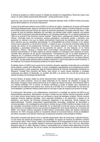 A Andrea le gustaba su médico porque no trataba de endulzar los diagnósticos. Decía las cosas a las
claras. Su útero estaba "gravemente deformado". Jamás podría tener un hijo.
Igual que a las crías de rata de los experimentos realizados décadas atrás, el DES le había provocado
graves deformidades en el conducto reproductor.
A pesar de la alarmante relación entre el DES y el cáncer de vagina, revelada por el equipo del Hospital
General de Massachusetts, algunos miembros de las comunidades médica y científica seguían sin creer
que el DES pudiera provocar cáncer de vagina en personas expuestas a la droga antes de nacer. Y ello
a pesar de que los estudios realizados con animales una década antes habían sugerido una posible
relación entre la exposición prenatal al estrógeno y los cánceres posteriores. En un estudio publicado en
1963 en el Journal of the American Cancer Institute, Thelma Dunn, patóloga del Instituto Nacional del
Cáncer, informaba sobre los numerosos cambios patológicos -incluyendo quistes y cánceres- que
aparecían en ratones a los que se habían administrado inyecciones de estrógeno nada más nacer.
Dunn advertía que los resultados demostraban "la vulnerabilidad del animal inmaduro a los efectos
nocivos de la exposición a una hormona natural", e insistía en que, si se querían encontrar pistas de las
causas del cáncer en las poblaciones humanas, "era preciso obtener a toda costa los historiales
prenatales y posnatales tempranos de los pacientes de cáncer". Un año después, en la misma
publicación, Noboru Takasugi y Howard Bern comunicaban descubrimientos similares, incluyendo
cambios permanentes en el tejido vaginal de ratones tratados con estrógeno poco después de nacer.
También ellos advertían de las graves implicaciones: "Consideramos que no se debe desestimar la
influencia de un ambiente hormonal anormal durante la vida prenatal y posnatal temprana, por su
posible contribución a cambios anormales, de tendencia neoplástica (cancerosa) en una etapa posterior
de la vida". Aunque estos estudios sobre animales constituían un serio aviso para los seres humanos, ni
los médicos ni la industria farmacéutica prestaron la menor atención.
El debate sobre si el DES era la causa de los extraños cánceres vaginales continuaba aún a principios
de los setenta, cuando John McLachlan, un joven investigador especializado en la transferencia al útero
de medicamentos y otras sustancias, llegó al Instituto Nacional de Ciencias Ambientales Sanitarias en
Research Triangle Park (Carolina del Norte), para formar un nuevo equipo dedicado a investigar
sustancias que alteran el desarrollo. La cuestión del DES y el cáncer fue una de las primeras que
estudió el equipo de toxicología del desarrollo.
Al poco tiempo, el equipo realizó su primer descubrimiento importante. El cáncer vaginal, que ya era
raro en los seres humanos, nunca se había observado en los ratones. No obstante, el equipo de
McLachlan consiguió inducir adenocarcinomas en la vagina de ratones hembras, administrando DES a
sus madres preñadas. Por lo menos, el estudio contribuyó a zanjar el debate, pero representó el
principio de una polémica que todavía dura, acerca de si el DES es o no responsable de una serie de
anormalidades y problemas médicos observados en los hijos e hijas de mujeres que tomaron la droga.
A continuación, McLachlan y sus colaboradores comenzaron a investigar los efectos del DES en los
descendientes masculinos. Demostraron sin lugar a dudas que los ratones machos expuestos al DES
en el útero sufrían tantos daños como sus hermanas a causa del estrógeno sintético. Dichos machos
padecían diversos defectos genitales, como testículos atrofiados o sin descender y quistes en el
epidídimo, una porción del conducto reproductor adyacente a los testículos, donde maduran los
espermatozoides. También presentaban espermatozoides anormales, problemas de fecundidad y
tumores genitales. Los investigadores encontraron indicios de que el DES interfería de algún modo con
los mensajes hormonales durante el desarrollo. En el desarrollo normal del macho, los testículos del
feto producen un mensajero químico que provoca la desaparición de la opción femenina, el conducto de
Müller. Los ratones machos expuestos al DES todavía conservaban partes del sistema reproductor
femenino. En 1975, el equipo publicó un importante artículo en la revista Science, donde se detallaban
los daños causados a los ratones machos por la exposición prenatal a este estrógeno sintético.
McLachlan recuerda esta época como un periodo apasionante, lleno de emociones y descubrimientos.
Lo que hacía era ciencia de vanguardia, y le encantaba. Su equipo se mantuvo en estrecho contacto
con el doctor Arthur "Hap" Haney, médico del Centro Médico de la Universidad de Duke, en la cercana
población de Durham, que estaba tratando a personas expuestas al DES. Una y otra vez, McLachlan
descubría algo en un ratón, llamaba a Haney y comprobaba que el médico había observado el mismo
problema en alguna persona. De vez en cuando, los descubrimientos hechos en ratones advertían de
Informativos.Net
http://www.informativos.net
 