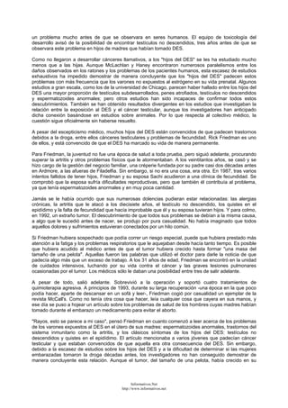 un problema mucho antes de que se observara en seres humanos. El equipo de toxicología del
desarrollo avisó de la posibilidad de encontrar testículos no descendidos, tres años antes de que se
observara este problema en hijos de madres que habían tomado DES.
Como no llegaron a desarrollar cánceres llamativos, a los "hijos del DES" se les ha estudiado mucho
menos que a las hijas. Aunque McLachlan y Haney encontraron numerosos paralelismos entre los
daños observados en los ratones y los problemas de los pacientes humanos, esta escasez de estudios
exhaustivos ha impedido demostrar de manera concluyente que los "hijos del DES" padecen estos
problemas con más frecuencia que los varones no expuestos al estrógeno en su vida prenatal. Algunos
estudios a gran escala, como los de la universidad de Chicago, parecen haber hallado entre los hijos del
DES una mayor proporción de testículos subdesarrollados, penes atrofiados, testículos no descendidos
y espermatozoides anormales; pero otros estudios han sido incapaces de confirmar todos estos
descubrimientos. También se han obtenido resultados divergentes en los estudios que investigaban la
relación entre la exposición al DES y el cáncer testicular, aunque los investigadores han anticipado
dicha conexión basándose en estudios sobre animales. Por lo que respecta al colectivo médico, la
cuestión sigue oficialmente sin haberse resuelto.
A pesar del escepticismo médico, muchos hijos del DES están convencidos de que padecen trastornos
debidos a la droga, entre ellos cánceres testiculares y problemas de fecundidad. Rick Friedman es uno
de ellos, y está convencido de que el DES ha marcado su vida de manera permanente.
Para Friedman, la juventud no fue una época de salud a toda prueba, pero siguió adelante, procurando
superar la artritis y otros problemas físicos que le atormentaban. A los veintitantos años, se casó y se
hizo cargo de la gestión del negocio familiar, una créperie fundada por su padre casi dos décadas antes
en Ardmore, a las afueras de Filadelfia. Sin embargo, si no era una cosa, era otra. En 1987, tras varios
intentos fallidos de tener hijos, Friedman y su esposa Sachi acudieron a una clínica de fecundidad. Se
comprobó que la esposa sufría dificultades reproductivas, pero que también él contribuía al problema,
ya que tenía espermatozoides anormales y en muy poca cantidad.
Jamás se le había ocurrido que sus numerosas dolencias pudieran estar relacionadas: las alergias
crónicas, la artritis que le atacó a los diecisiete años, el testículo no descendido, los quistes en el
epidídimo y la falta de fecundidad que hacía improbable que él y su esposa tuvieran hijos. Y para colmo,
en 1992, un extraño tumor. El descubrimiento de que todos sus problemas se debían a la misma causa,
a algo que le sucedió antes de nacer, se produjo por pura casualidad. No había imaginado que todos
aquellos dolores y sufrimientos estuvieran conectados por un hilo común.
Si Friedman hubiera sospechado que podía correr un riesgo especial, puede que hubiera prestado más
atención a la fatiga y los problemas respiratorios que le aquejaban desde hacía tanto tiempo. Es posible
que hubiera acudido al médico antes de que el tumor hubiera crecido hasta formar "una masa del
tamaño de una pelota". Aquellas fueron las palabras que utilizó el doctor para darle la noticia de que
padecía algo más que un exceso de trabajo. A los 31 años de edad, Friedman se encontró en la unidad
de cuidados intensivos, luchando por su vida contra el cáncer y las graves lesiones pulmonares
ocasionadas por el tumor. Los médicos sólo le daban una posibilidad entre tres de salir adelante.
A pesar de todo, salió adelante. Sobrevivió a la operación y soportó cuatro tratamientos de
quimioterapia agresiva. A principios de 1993, durante su larga recuperación -una época en la que poco
podía hacer, aparte de descansar en un sofá y leer-, Friedman cogió por casualidad un ejemplar de la
revista McCall's. Como no tenía otra cosa que hacer, leía cualquier cosa que cayera en sus manos, y
ese día se puso a hojear un artículo sobre los problemas de salud de los hombres cuyas madres habían
tomado durante el embarazo un medicamento para evitar el aborto.
"Rayos, esto se parece a mi caso", pensó Friedman en cuanto comenzó a leer acerca de los problemas
de los varones expuestos al DES en el útero de sus madres: espermatozoides anormales, trastornos del
sistema inmunitario como la artritis, y los clásicos síntomas de los hijos del DES: testículos no
descendidos y quistes en el epidídimo. El artículo mencionaba a varios jóvenes que padecían cáncer
testicular y que estaban convencidos de que aquella era otra consecuencia del DES. Sin embargo,
debido a la escasez de estudios sobre los hijos del DES y a la dificultad de determinar si las mujeres
embarazadas tomaron la droga décadas antes, los investigadores no han conseguido demostrar de
manera concluyente esta relación. Aunque el tumor, del tamaño de una pelota, había crecido en su
Informativos.Net
http://www.informativos.net
 