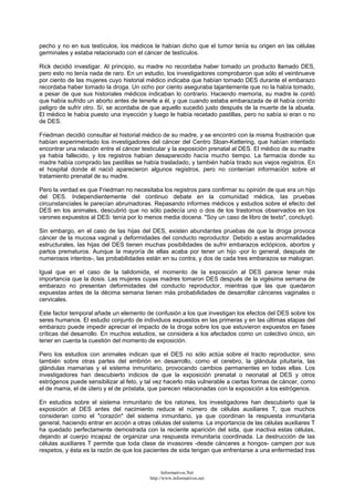 pecho y no en sus testículos, los médicos le habían dicho que el tumor tenía su origen en las células
germinales y estaba relacionado con el cáncer de testículos.
Rick decidió investigar. Al principio, su madre no recordaba haber tomado un producto llamado DES,
pero esto no tenía nada de raro. En un estudio, los investigadores comprobaron que sólo el veintinueve
por ciento de las mujeres cuyo historial médico indicaba que habían tomado DES durante el embarazo
recordaba haber tomado la droga. Un ocho por ciento aseguraba tajantemente que no la había tomado,
a pesar de que sus historiales médicos indicaban lo contrario. Haciendo memoria, su madre le contó
que había sufrido un aborto antes de tenerle a él, y que cuando estaba embarazada de él había corrido
peligro de sufrir otro. Sí, se acordaba de que aquello sucedió justo después de la muerte de la abuela.
El médico le había puesto una inyección y luego le había recetado pastillas, pero no sabía si eran o no
de DES.
Friedman decidió consultar el historial médico de su madre, y se encontró con la misma frustración que
habían experimentado los investigadores del cáncer del Centro Sloan-Kettering, que habían intentado
encontrar una relación entre el cáncer testicular y la exposición prenatal al DES. El médico de su madre
ya había fallecido, y los registros habían desaparecido hacía mucho tiempo. La farmacia donde su
madre había comprado las pastillas se había trasladado, y también había tirado sus viejos registros. En
el hospital donde él nació aparecieron algunos registros, pero no contenían información sobre el
tratamiento prenatal de su madre.
Pero la verdad es que Friedman no necesitaba los registros para confirmar su opinión de que era un hijo
del DES. Independientemente del continuo debate en la comunidad médica, las pruebas
circunstanciales le parecían abrumadoras. Repasando informes médicos y estudios sobre el efecto del
DES en los animales, descubrió que no sólo padecía uno o dos de los trastornos observados en los
varones expuestos al DES: tenía por lo menos media docena. "Soy un caso de libro de texto", concluyó.
Sin embargo, en el caso de las hijas del DES, existen abundantes pruebas de que la droga provoca
cáncer de la mucosa vaginal y deformidades del conducto reproductor. Debido a estas anormalidades
estructurales, las hijas del DES tienen muchas posibilidades de sufrir embarazos ectópicos, abortos y
partos prematuros. Aunque la mayoría de ellas acaba por tener un hijo -por lo general, después de
numerosos intentos-, las probabilidades están en su contra, y dos de cada tres embarazos se malogran.
Igual que en el caso de la talidomida, el momento de la exposición al DES parece tener más
importancia que la dosis. Las mujeres cuyas madres tomaron DES después de la vigésima semana de
embarazo no presentan deformidades del conducto reproductor, mientras que las que quedaron
expuestas antes de la décima semana tienen más probabilidades de desarrollar cánceres vaginales o
cervicales.
Este factor temporal añade un elemento de confusión a los que investigan los efectos del DES sobre los
seres humanos. El estudio conjunto de individuos expuestos en las primeras y en las últimas etapas del
embarazo puede impedir apreciar el impacto de la droga sobre los que estuvieron expuestos en fases
críticas del desarrollo. En muchos estudios, se considera a los afectados como un colectivo único, sin
tener en cuenta la cuestión del momento de exposición.
Pero los estudios con animales indican que el DES no sólo actúa sobre el tracto reproductor, sino
también sobre otras partes del embrión en desarrollo, como el cerebro, la glándula pituitaria, las
glándulas mamarias y el sistema inmunitario, provocando cambios permanentes en todas ellas. Los
investigadores han descubierto indicios de que la exposición prenatal o neonatal al DES y otros
estrógenos puede sensibilizar al feto, y tal vez hacerlo más vulnerable a ciertas formas de cáncer, como
el de mama, el de útero y el de próstata, que parecen relacionadas con la exposición a los estrógenos.
En estudios sobre el sistema inmunitario de los ratones, los investigadores han descubierto que la
exposición al DES antes del nacimiento reduce el número de células auxiliares T, que muchos
consideran como el "corazón" del sistema inmunitario, ya que coordinan la respuesta inmunitaria
general, haciendo entrar en acción a otras células del sistema. La importancia de las células auxiliares T
ha quedado perfectamente demostrada con la reciente aparición del sida, que inactiva estas células,
dejando al cuerpo incapaz de organizar una respuesta inmunitaria coordinada. La destrucción de las
células auxiliares T permite que toda clase de invasores -desde cánceres a hongos- campen por sus
respetos, y ésta es la razón de que los pacientes de sida tengan que enfrentarse a una enfermedad tras
Informativos.Net
http://www.informativos.net
 