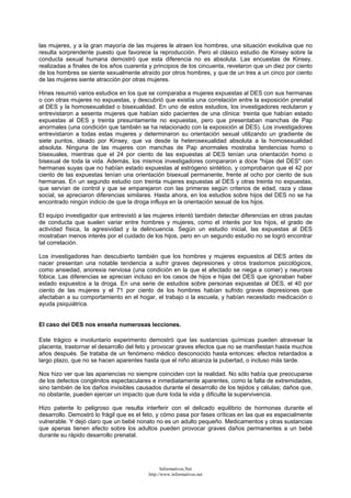 las mujeres, y a la gran mayoría de las mujeres le atraen los hombres, una situación evolutiva que no
resulta sorprendente puesto que favorece la reproducción. Pero el clásico estudio de Kinsey sobre la
conducta sexual humana demostró que esta diferencia no es absoluta. Las encuestas de Kinsey,
realizadas a finales de los años cuarenta y principios de los cincuenta, revelaron que un diez por ciento
de los hombres se siente sexualmente atraído por otros hombres, y que de un tres a un cinco por ciento
de las mujeres siente atracción por otras mujeres.
Hines resumió varios estudios en los que se comparaba a mujeres expuestas al DES con sus hermanas
o con otras mujeres no expuestas, y descubrió que existía una correlación entre la exposición prenatal
al DES y la homosexualidad o bisexualidad. En uno de estos estudios, los investigadores reclutaron y
entrevistaron a sesenta mujeres que habían sido pacientes de una clínica: treinta que habían estado
expuestas al DES y treinta presuntamente no expuestas, pero que presentaban manchas de Pap
anormales (una condición que también se ha relacionado con la exposición al DES). Los investigadores
entrevistaron a todas estas mujeres y determinaron su orientación sexual utilizando un gradiente de
siete puntos, ideado por Kinsey, que va desde la heterosexualidad absoluta a la homosexualidad
absoluta. Ninguna de las mujeres con manchas de Pap anormales mostraba tendencias homo o
bisexuales, mientras que el 24 por ciento de las expuestas al DES tenían una orientación homo o
bisexual de toda la vida. Además, los mismos investigadores compararon a doce "hijas del DES" con
hermanas suyas que no habían estado expuestas al estrógeno sintético, y comprobaron que el 42 por
ciento de las expuestas tenían una orientación bisexual permanente, frente al ocho por ciento de sus
hermanas. En un segundo estudio con treinta mujeres expuestas al DES y otras treinta no expuestas,
que servían de control y que se emparejaron con las primeras según criterios de edad, raza y clase
social, se apreciaron diferencias similares. Hasta ahora, en los estudios sobre hijos del DES no se ha
encontrado ningún indicio de que la droga influya en la orientación sexual de los hijos.
El equipo investigador que entrevistó a las mujeres intentó también detectar diferencias en otras pautas
de conducta que suelen variar entre hombres y mujeres, como el interés por los hijos, el grado de
actividad física, la agresividad y la delincuencia. Según un estudio inicial, las expuestas al DES
mostraban menos interés por el cuidado de los hijos, pero en un segundo estudio no se logró encontrar
tal correlación.
Los investigadores han descubierto también que los hombres y mujeres expuestos al DES antes de
nacer presentan una notable tendencia a sufrir graves depresiones y otros trastornos psicológicos,
como ansiedad, anorexia nerviosa (una condición en la que el afectado se niega a comer) y neurosis
fóbica. Las diferencias se aprecian incluso en los casos de hijos e hijas del DES que ignoraban haber
estado expuestos a la droga. En una serie de estudios sobre personas expuestas al DES, el 40 por
ciento de las mujeres y el 71 por ciento de los hombres habían sufrido graves depresiones que
afectaban a su comportamiento en el hogar, el trabajo o la escuela, y habían necesitado medicación o
ayuda psiquiátrica.
El caso del DES nos enseña numerosas lecciones.
Este trágico e involuntario experimento demostró que las sustancias químicas pueden atravesar la
placenta, trastornar el desarrollo del feto y provocar graves efectos que no se manifiestan hasta muchos
años después. Se trataba de un fenómeno médico desconocido hasta entonces: efectos retardados a
largo plazo, que no se hacen aparentes hasta que el niño alcanza la pubertad, o incluso más tarde.
Nos hizo ver que las apariencias no siempre coinciden con la realidad. No sólo había que preocuparse
de los defectos congénitos espectaculares e inmediatamente aparentes, como la falta de extremidades,
sino también de los daños invisibles causados durante el desarrollo de los tejidos y células; daños que,
no obstante, pueden ejercer un impacto que dure toda la vida y dificulte la supervivencia.
Hizo patente lo peligroso que resulta interferir con el delicado equilibrio de hormonas durante el
desarrollo. Demostró lo frágil que es el feto, y cómo pasa por fases críticas en las que es especialmente
vulnerable. Y dejó claro que un bebé nonato no es un adulto pequeño. Medicamentos y otras sustancias
que apenas tienen efecto sobre los adultos pueden provocar graves daños permanentes a un bebé
durante su rápido desarrollo prenatal.
Informativos.Net
http://www.informativos.net
 