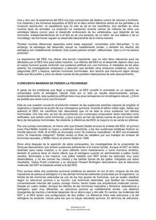 Una y otra vez, la experiencia del DES nos hizo conscientes del destino común de ratones y hombres.
Los roedores y los humanos expuestos al DES en el útero sufren idénticos daños en los genitales y el
conducto reproductor, un paralelismo que no sólo se da en los mamíferos, sino también en otros
muchos tipos de animales. La evolución ha mantenido durante cientos de millones de años una
estrategia básica común para el desarrollo embrionario de los vertebrados, que depende de las
hormonas. Independientemente de si el feto es de una persona, de un ratón, de una ballena o de un
murciélago, las hormonas regulan su desarrollo básicamente de la misma manera.
"Existen muchas diferencias aparentes entre estas especies", comentaba John McLachlan, "y sin
embargo, la estrategia del desarrollo sexual es notablemente similar, y también los efectos del
estrógeno son notablemente similares. Esto puede parecer simple", reflexionaba, "pero a mí me parece
profundo".
La experiencia del DES nos ofrece otra lección importante, que no sólo tiene relevancia para los
afectados por el DES sino para todos nosotros. Los efectos del DES en el desarrollo dejaron claro que
el cuerpo humano puede confundir una sustancia artificial con una hormona. A mediados de los años
setenta, los investigadores empezaron a descubrir que también otros productos sintéticos, como los
plaguicidas DDT y kepona, ejercían funciones hormonales. Aún tendría que transcurrir algún tiempo
hasta que McLachlan y otros se dieran cuenta de las posibles implicaciones de este descubrimiento.
5 CINCUENTA MANERAS DE PERDER LA FECUNDIDAD
A pesar de los problemas que llegó a ocasionar, el DES cumplió lo prometido en un aspecto: se
comportaba como el estrógeno natural. Esto por sí solo ya resulta desconcertante, porque,
sorprendentemente, esta sustancia artificial tiene muy poca semejanza con el estrógeno natural. ¿Cómo
es posible que actúe como una hormona?
Esta es una cuestión crucial en el profundo misterio de las sustancias extrañas capaces de engañar al
organismo y trastornar la acción de sus mensajeros químicos. Durante el último medio siglo, desde que
apareció el DES, los científicos han descubierto que no es ésta la única sustancia con efectos
hormonales. Uno tras otro, se han ido encontrando con numerosos compuestos -tanto naturales como
artificiales- que actúan como hormonas, y poco a poco se han ido dando cuenta de que el mundo está
lleno de disruptores hormonales. No obstante, a diferencia del DES, la mayoría no se vende en píldoras.
Por una curiosa coincidencia, el mismo año que Edward Dodds anunció la síntesis del DES, el químico
suizo Paul Müller inventó un nuevo y poderoso insecticida, y las dos sustancias sintéticas hicieron su
triunfal debut en 1938. Si el DES se anunciaba como "la medicina maravillosa", el DDT era ensalzado
como "el insecticida milagroso". Dodds recibió el título de caballero por sus trabajos de síntesis de
hormonas sexuales, y Müller obtuvo el premio Nobel en 1948.
Doce años después de la aparición de estos compuestos, los investigadores de la universidad de
Siracusa descubrieron que ambas sustancias pertenecían a la misma familia. Aunque el DDT se había
diseñado para matar insectos y no para utilizarlo como medicamento o como hormona sintética,
también él parecía tener el mismo efecto que el estrógeno cuando se administraba a pollos recién
nacidos: feminizaba a los machos. Los pollos tratados con DDT tenían los testículos muy poco
desarrollados, y no les crecían las crestas y las barbas típicas de los gallos. Intrigados por estos
resultados, Verlus Frank Lindeman y su discípulo Howard Burlington descubrieron que la estructura
molecular del DDT es bastante similar a la del DES.
Pero aunque estos dos productos químicos sintéticos se parecen el uno al otro, ninguno de los dos
impostores se parece al estrógeno ni a las demás hormonas esteroides producidas por el organismo. La
familia de las hormonas esteroides es uno de los tres grupos de hormonas, que se suelen clasificar
según su estructura química o su función. Las hormonas esteroides, que facilitan las incesantes
conversaciones internas del cuerpo consigo mismo, tienen todas una arquitectura molecular común,
basada en cuatro anillos. Aunque los efectos de las hormonas masculina y femenina -testosterona y
estrógeno- sean muy diferentes, su estructura química es notablemente similar. Los destinos
divergentes de machos y hembras dependen de un átomo aquí y otro allá. En cambio, las moléculas del
DDT y el DES tienen una configuración de dos anillos. La diferencia entre esta estructura y la del
estrógeno es evidente, incluso para los que no hayan estudiado química. En términos de estructura,
Informativos.Net
http://www.informativos.net
 