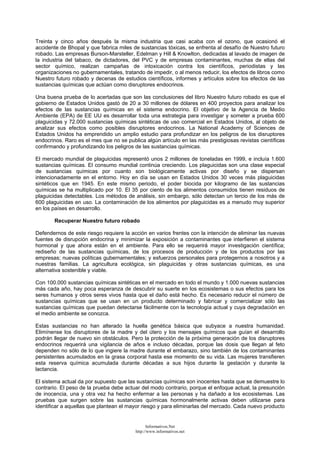 Treinta y cinco años después la misma industria que casi acaba con el ozono, que ocasionó el
accidente de Bhopal y que fabrica miles de sustancias tóxicas, se enfrenta al desafío de Nuestro futuro
robado. Las empresas Burson-Marsteller, Edelman y Hill & Knowlton, dedicadas al lavado de imagen de
la industria del tabaco, de dictadores, del PVC y de empresas contaminantes, muchas de ellas del
sector químico, realizan campañas de intoxicación contra los científicos, periodistas y las
organizaciones no gubernamentales, tratando de impedir, o al menos reducir, los efectos de libros como
Nuestro futuro robado y decenas de estudios científicos, informes y artículos sobre los efectos de las
sustancias químicas que actúan como disruptores endocrinos.
Una buena prueba de lo acertadas que son las conclusiones del libro Nuestro futuro robado es que el
gobierno de Estados Unidos gastó de 20 a 30 millones de dólares en 400 proyectos para analizar los
efectos de las sustancias químicas en el sistema endocrino. El objetivo de la Agencia de Medio
Ambiente (EPA) de EE UU es desarrollar toda una estrategia para investigar y someter a prueba 600
plaguicidas y 72.000 sustancias químicas sintéticas de uso comercial en Estados Unidos, al objeto de
analizar sus efectos como posibles disruptores endocrinos. La National Academy of Sciences de
Estados Unidos ha emprendido un amplio estudio para profundizar en los peligros de los disruptores
endocrinos. Raro es el mes que no se publica algún artículo en las más prestigiosas revistas científicas
confirmando y profundizando los peligros de las sustancias químicas.
El mercado mundial de plaguicidas representó unos 2 millones de toneladas en 1999, e incluía 1.600
sustancias químicas. El consumo mundial continúa creciendo. Los plaguicidas son una clase especial
de sustancias químicas por cuanto son biológicamente activas por diseño y se dispersan
intencionadamente en el entorno. Hoy en día se usan en Estados Unidos 30 veces más plaguicidas
sintéticos que en 1945. En este mismo periodo, el poder biocida por kilogramo de las sustancias
químicas se ha multiplicado por 10. El 35 por ciento de los alimentos consumidos tienen residuos de
plaguicidas detectables. Los métodos de análisis, sin embargo, sólo detectan un tercio de los más de
600 plaguicidas en uso. La contaminación de los alimentos por plaguicidas es a menudo muy superior
en los países en desarrollo.
Recuperar Nuestro futuro robado
Defendernos de este riesgo requiere la acción en varios frentes con la intención de eliminar las nuevas
fuentes de disrupción endocrina y minimizar la exposición a contaminantes que interfieren el sistema
hormonal y que ahora están en el ambiente. Para ello se requerirá mayor investigación científica;
rediseño de las sustancias químicas, de los procesos de producción y de los productos por las
empresas; nuevas políticas gubernamentales; y esfuerzos personales para protegernos a nosotros y a
nuestras familias. La agricultura ecológica, sin plaguicidas y otras sustancias químicas, es una
alternativa sostenible y viable.
Con 100.000 sustancias químicas sintéticas en el mercado en todo el mundo y 1.000 nuevas sustancias
más cada año, hay poca esperanza de descubrir su suerte en los ecosistemas o sus efectos para los
seres humanos y otros seres vivos hasta que el daño está hecho. Es necesario reducir el número de
sustancias químicas que se usan en un producto determinado y fabricar y comercializar sólo las
sustancias químicas que puedan detectarse fácilmente con la tecnología actual y cuya degradación en
el medio ambiente se conozca.
Estas sustancias no han alterado la huella genética básica que subyace a nuestra humanidad.
Elimínense los disruptores de la madre y del útero y los mensajes químicos que guían el desarrollo
podrán llegar de nuevo sin obstáculos. Pero la protección de la próxima generación de los disruptores
endocrinos requerirá una vigilancia de años e incluso décadas, porque las dosis que llegan al feto
dependen no sólo de lo que ingiere la madre durante el embarazo, sino también de los contaminantes
persistentes acumulados en la grasa corporal hasta ese momento de su vida. Las mujeres transfieren
esta reserva química acumulada durante décadas a sus hijos durante la gestación y durante la
lactancia.
El sistema actual da por supuesto que las sustancias químicas son inocentes hasta que se demuestre lo
contrario. El peso de la prueba debe actuar del modo contrario, porque el enfoque actual, la presunción
de inocencia, una y otra vez ha hecho enfermar a las personas y ha dañado a los ecosistemas. Las
pruebas que surgen sobre las sustancias químicas hormonalmente activas deben utilizarse para
identificar a aquellas que plantean el mayor riesgo y para eliminarlas del mercado. Cada nuevo producto
Informativos.Net
http://www.informativos.net
 