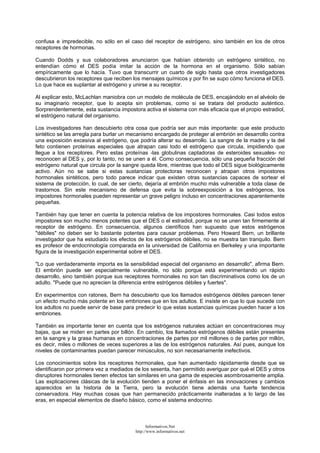 confusa e impredecible, no sólo en el caso del receptor de estrógeno, sino también en los de otros
receptores de hormonas.
Cuando Dodds y sus colaboradores anunciaron que habían obtenido un estrógeno sintético, no
entendían cómo el DES podía imitar la acción de la hormona en el organismo. Sólo sabían
empíricamente que lo hacía. Tuvo que transcurrir un cuarto de siglo hasta que otros investigadores
descubrieron los receptores que reciben los mensajes químicos y por fin se supo cómo funciona el DES.
Lo que hace es suplantar al estrógeno y unirse a su receptor.
Al explicar esto, McLachlan maniobra con un modelo de molécula de DES, encajándolo en el alvéolo de
su imaginario receptor, que lo acepta sin problemas, como si se tratara del producto auténtico.
Sorprendentemente, esta sustancia impostora activa el sistema con más eficacia que el propio estradiol,
el estrógeno natural del organismo.
Los investigadores han descubierto otra cosa que podría ser aun más importante: que este producto
sintético se las arregla para burlar un mecanismo encargado de proteger al embrión en desarrollo contra
una exposición excesiva al estrógeno, que podría alterar su desarrollo. La sangre de la madre y la del
feto contienen proteínas especiales que atrapan casi todo el estrógeno que circula, impidiendo que
llegue a los receptores. Pero estas proteínas -las globulinas captadoras de esteroides sexuales- no
reconocen al DES y, por lo tanto, no se unen a él. Como consecuencia, sólo una pequeña fracción del
estrógeno natural que circula por la sangre queda libre, mientras que todo el DES sigue biológicamente
activo. Aún no se sabe si estas sustancias protectoras reconocen y atrapan otros impostores
hormonales sintéticos, pero todo parece indicar que existen otras sustancias capaces de sortear el
sistema de protección, lo cual, de ser cierto, dejaría al embrión mucho más vulnerable a toda clase de
trastornos. Sin este mecanismo de defensa que evita la sobreexposición a los estrógenos, los
impostores hormonales pueden representar un grave peligro incluso en concentraciones aparentemente
pequeñas.
También hay que tener en cuenta la potencia relativa de los impostores hormonales. Casi todos estos
impostores son mucho menos potentes que el DES o el estradiol, porque no se unen tan firmemente al
receptor de estrógeno. En consecuencia, algunos científicos han supuesto que estos estrógenos
"débiles" no deben ser lo bastante potentes para causar problemas. Pero Howard Bern, un brillante
investigador que ha estudiado los efectos de los estrógenos débiles, no se muestra tan tranquilo. Bern
es profesor de endocrinología comparada en la universidad de California en Berkeley y una importante
figura de la investigación experimental sobre el DES.
"Lo que verdaderamente importa es la sensibilidad especial del organismo en desarrollo", afirma Bern.
El embrión puede ser especialmente vulnerable, no sólo porque está experimentando un rápido
desarrollo, sino también porque sus receptores hormonales no son tan discriminativos como los de un
adulto. "Puede que no aprecien la diferencia entre estrógenos débiles y fuertes".
En experimentos con ratones, Bern ha descubierto que los llamados estrógenos débiles parecen tener
un efecto mucho más potente en los embriones que en los adultos. E insiste en que lo que sucede con
los adultos no puede servir de base para predecir lo que estas sustancias químicas pueden hacer a los
embriones.
También es importante tener en cuenta que los estrógenos naturales actúan en concentraciones muy
bajas, que se miden en partes por billón. En cambio, los llamados estrógenos débiles están presentes
en la sangre y la grasa humanas en concentraciones de partes por mil millones o de partes por millón,
es decir, miles o millones de veces superiores a las de los estrógenos naturales. Así pues, aunque los
niveles de contaminantes puedan parecer minúsculos, no son necesariamente inefectivos.
Los conocimientos sobre los receptores hormonales, que han aumentado rápidamente desde que se
identificaron por primera vez a mediados de los sesenta, han permitido averiguar por qué el DES y otros
disruptores hormonales tienen efectos tan similares en una gama de especies asombrosamente amplia.
Las explicaciones clásicas de la evolución tienden a poner el énfasis en las innovaciones y cambios
aparecidos en la historia de la Tierra, pero la evolución tiene además una fuerte tendencia
conservadora. Hay muchas cosas que han permanecido prácticamente inalteradas a lo largo de las
eras, en especial elementos de diseño básico, como el sistema endocrino.
Informativos.Net
http://www.informativos.net
 
