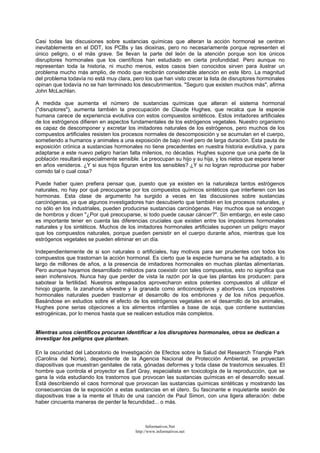 Casi todas las discusiones sobre sustancias químicas que alteran la acción hormonal se centran
inevitablemente en el DDT, los PCBs y las dioxinas, pero no necesariamente porque representen el
único peligro, o el más grave. Se llevan la parte del león de la atención porque son los únicos
disruptores hormonales que los científicos han estudiado en cierta profundidad. Pero aunque no
representan toda la historia, ni mucho menos, estos casos bien conocidos sirven para ilustrar un
problema mucho más amplio, de modo que recibirán considerable atención en este libro. La magnitud
del problema todavía no está muy clara, pero los que han visto crecer la lista de disruptores hormonales
opinan que todavía no se han terminado los descubrimientos. "Seguro que existen muchos más", afirma
John McLachlan.
A medida que aumenta el número de sustancias químicas que alteran el sistema hormonal
("disruptores"), aumenta también la preocupación de Claude Hughes, que recalca que la especie
humana carece de experiencia evolutiva con estos compuestos sintéticos. Estos imitadores artificiales
de los estrógenos difieren en aspectos fundamentales de los estrógenos vegetales. Nuestro organismo
es capaz de descomponer y excretar los imitadores naturales de los estrógenos, pero muchos de los
compuestos artificiales resisten los procesos normales de descomposición y se acumulan en el cuerpo,
sometiendo a humanos y animales a una exposición de bajo nivel pero de larga duración. Esta pauta de
exposición crónica a sustancias hormonales no tiene precedentes en nuestra historia evolutiva, y para
adaptarse a este nuevo peligro harían falta milenios, no décadas. Hughes supone que una parte de la
población resultará especialmente sensible. Le preocupan su hijo y su hija, y los nietos que espera tener
en años venideros. ¿Y si sus hijos figuran entre los sensibles? ¿Y si no logran reproducirse por haber
comido tal o cual cosa?
Puede haber quien prefiera pensar que, puesto que ya existen en la naturaleza tantos estrógenos
naturales, no hay por qué preocuparse por los compuestos químicos sintéticos que interfieren con las
hormonas. Esta clase de argumento ha surgido a veces en las discusiones sobre sustancias
carcinógenas, ya que algunos investigadores han descubierto que también en los procesos naturales, y
no sólo en los industriales, pueden producirse sustancias carcinógenas. Hay muchos que se encogen
de hombros y dicen "¿Por qué preocuparse, si todo puede causar cáncer?". Sin embargo, en este caso
es importante tener en cuenta las diferencias cruciales que existen entre los impostores hormonales
naturales y los sintéticos. Muchos de los imitadores hormonales artificiales suponen un peligro mayor
que los compuestos naturales, porque pueden persistir en el cuerpo durante años, mientras que los
estrógenos vegetales se pueden eliminar en un día.
Independientemente de si son naturales o artificiales, hay motivos para ser prudentes con todos los
compuestos que trastornan la acción hormonal. Es cierto que la especie humana se ha adaptado, a lo
largo de millones de años, a la presencia de imitadores hormonales en muchas plantas alimentarias.
Pero aunque hayamos desarrollado métodos para coexistir con tales compuestos, esto no significa que
sean inofensivos. Nunca hay que perder de vista la razón por la que las plantas los producen: para
sabotear la fertilidad. Nuestros antepasados aprovecharon estos potentes compuestos al utilizar el
hinojo gigante, la zanahoria silvestre y la granada como anticonceptivos y abortivos. Los impostores
hormonales naturales pueden trastornar el desarrollo de los embriones y de los niños pequeños.
Basándose en estudios sobre el efecto de los estrógenos vegetales en el desarrollo de los animales,
Hughes pone serias objeciones a los alimentos infantiles a base de soja, que contiene sustancias
estrogénicas, por lo menos hasta que se realicen estudios más completos.
Mientras unos científicos procuran identificar a los disruptores hormonales, otros se dedican a
investigar los peligros que plantean.
En la oscuridad del Laboratorio de Investigación de Efectos sobre la Salud del Research Triangle Park
(Carolina del Norte), dependiente de la Agencia Nacional de Protección Ambiental, se proyectan
diapositivas que muestran genitales de rata, gónadas deformes y toda clase de trastornos sexuales. El
hombre que controla el proyector es Earl Gray, especialista en toxicología de la reproducción, que se
gana la vida estudiando los trastornos que provocan las sustancias químicas en el desarrollo sexual.
Está describiendo el caos hormonal que provocan las sustancias químicas sintéticas y mostrando las
consecuencias de la exposición a estas sustancias en el útero. Su fascinante e inquietante sesión de
diapositivas trae a la mente el título de una canción de Paul Simon, con una ligera alteración: debe
haber cincuenta maneras de perder la fecundidad... o más.
Informativos.Net
http://www.informativos.net
 