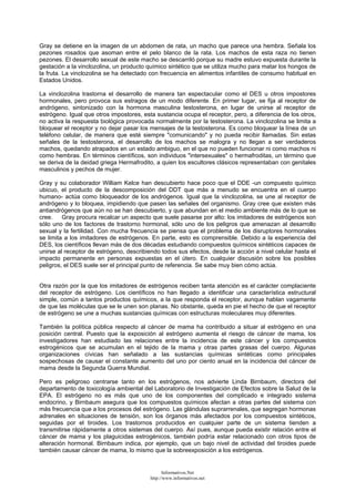 Gray se detiene en la imagen de un abdomen de rata, un macho que parece una hembra. Señala los
pezones rosados que asoman entre el pelo blanco de la rata. Los machos de esta raza no tienen
pezones. El desarrollo sexual de este macho se descarriló porque su madre estuvo expuesta durante la
gestación a la vinclozolina, un producto químico sintético que se utiliza mucho para matar los hongos de
la fruta. La vinclozolina se ha detectado con frecuencia en alimentos infantiles de consumo habitual en
Estados Unidos.
La vinclozolina trastorna el desarrollo de manera tan espectacular como el DES u otros impostores
hormonales, pero provoca sus estragos de un modo diferente. En primer lugar, se fija al receptor de
andrógeno, sintonizado con la hormona masculina testosterona, en lugar de unirse al receptor de
estrógeno. Igual que otros impostores, esta sustancia ocupa el receptor, pero, a diferencia de los otros,
no activa la respuesta biológica provocada normalmente por la testosterona. La vinclozolina se limita a
bloquear el receptor y no dejar pasar los mensajes de la testosterona. Es como bloquear la línea de un
teléfono celular, de manera que esté siempre "comunicando" y no pueda recibir llamadas. Sin estas
señales de la testosterona, el desarrollo de los machos se malogra y no llegan a ser verdaderos
machos, quedando atrapados en un estado ambiguo, en el que no pueden funcionar ni como machos ni
como hembras. En términos científicos, son individuos "intersexuales" o hermafroditas, un término que
se deriva de la deidad griega Hermafrodito, a quien los escultores clásicos representaban con genitales
masculinos y pechos de mujer.
Gray y su colaborador William Kelce han descubierto hace poco que el DDE -un compuesto químico
ubicuo, el producto de la descomposición del DDT que más a menudo se encuentra en el cuerpo
humano- actúa como bloqueador de los andrógenos. Igual que la vinclozolina, se une al receptor de
andrógeno y lo bloquea, impidiendo que pasen las señales del organismo. Gray cree que existen más
antiandrógenos que aún no se han descubierto, y que abundan en el medio ambiente más de lo que se
cree. Gray procura recalcar un aspecto que suele pasarse por alto: los imitadores de estrógenos son
sólo uno de los factores de trastorno hormonal, sólo uno de los peligros que amenazan al desarrollo
sexual y la fertilidad. Con mucha frecuencia se piensa que el problema de los disruptores hormonales
se limita a los imitadores de estrógenos. En parte, esto es comprensible. Debido a la experiencia del
DES, los científicos llevan más de dos décadas estudiando compuestos químicos sintéticos capaces de
unirse al receptor de estrógeno, describiendo todos sus efectos, desde la acción a nivel celular hasta el
impacto permanente en personas expuestas en el útero. En cualquier discusión sobre los posibles
peligros, el DES suele ser el principal punto de referencia. Se sabe muy bien cómo actúa.
Otra razón por la que los imitadores de estrógenos reciben tanta atención es el carácter complaciente
del receptor de estrógeno. Los científicos no han llegado a identificar una característica estructural
simple, común a tantos productos químicos, a la que responda el receptor, aunque hablan vagamente
de que las moléculas que se le unen son planas. No obstante, queda en pie el hecho de que el receptor
de estrógeno se une a muchas sustancias químicas con estructuras moleculares muy diferentes.
También la política pública respecto al cáncer de mama ha contribuido a situar al estrógeno en una
posición central. Puesto que la exposición al estrógeno aumenta el riesgo de cáncer de mama, los
investigadores han estudiado las relaciones entre la incidencia de este cáncer y los compuestos
estrogénicos que se acumulan en el tejido de la mama y otras partes grasas del cuerpo. Algunas
organizaciones cívicas han señalado a las sustancias químicas sintéticas como principales
sospechosas de causar el constante aumento del uno por ciento anual en la incidencia del cáncer de
mama desde la Segunda Guerra Mundial.
Pero es peligroso centrarse tanto en los estrógenos, nos advierte Linda Birnbaum, directora del
departamento de toxicología ambiental del Laboratorio de Investigación de Efectos sobre la Salud de la
EPA. El estrógeno no es más que uno de los componentes del complicado e integrado sistema
endocrino, y Birnbaum asegura que los compuestos químicos afectan a otras partes del sistema con
más frecuencia que a los procesos del estrógeno. Las glándulas suprarrenales, que segregan hormonas
adrenales en situaciones de tensión, son los órganos más afectados por los compuestos sintéticos,
seguidas por el tiroides. Los trastornos producidos en cualquier parte de un sistema tienden a
transmitirse rápidamente a otros sistemas del cuerpo. Así pues, aunque pueda existir relación entre el
cáncer de mama y los plaguicidas estrogénicos, también podría estar relacionado con otros tipos de
alteración hormonal. Birnbaum indica, por ejemplo, que un bajo nivel de actividad del tiroides puede
también causar cáncer de mama, lo mismo que la sobreexposición a los estrógenos.
Informativos.Net
http://www.informativos.net
 