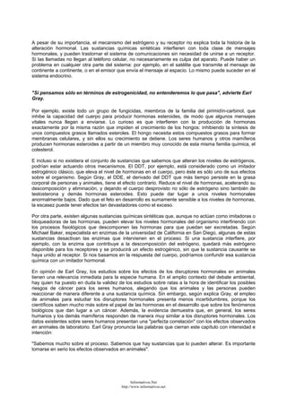 A pesar de su importancia, el mecanismo del estrógeno y su receptor no explica toda la historia de la
alteración hormonal. Las sustancias químicas sintéticas interfieren con toda clase de mensajes
hormonales, y pueden trastornar el sistema de comunicaciones sin necesidad de unirse a un receptor.
Si las llamadas no llegan al teléfono celular, no necesariamente es culpa del aparato. Puede haber un
problema en cualquier otra parte del sistema: por ejemplo, en el satélite que transmite el mensaje de
continente a continente, o en el emisor que envía el mensaje al espacio. Lo mismo puede suceder en el
sistema endocrino.
"Si pensamos sólo en términos de estrogenicidad, no entenderemos lo que pasa", advierte Earl
Gray.
Por ejemplo, existe todo un grupo de fungicidas, miembros de la familia del pirimidín-carbinol, que
inhibe la capacidad del cuerpo para producir hormonas esteroides, de modo que algunos mensajes
vitales nunca llegan a enviarse. Lo curioso es que interfieren con la producción de hormonas
exactamente por la misma razón que impiden el crecimiento de los hongos: inhibiendo la síntesis de
unos compuestos grasos llamados esteroles. El hongo necesita estos compuestos grasos para formar
membranas celulares, y sin ellos su crecimiento se detiene. Los seres humanos y otros mamíferos
producen hormonas esteroides a partir de un miembro muy conocido de esta misma familia química, el
colesterol.
E incluso si no existiera el conjunto de sustancias que sabemos que alteran los niveles de estrógenos,
podrían estar actuando otros mecanismos. El DDT, por ejemplo, está considerado como un imitador
estrogénico clásico, que eleva el nivel de hormonas en el cuerpo, pero éste es sólo uno de sus efectos
sobre el organismo. Según Gray, el DDE, el derivado del DDT que más tiempo persiste en la grasa
corporal de personas y animales, tiene el efecto contrario. Reduce el nivel de hormonas, acelerando su
descomposición y eliminación, y dejando el cuerpo desprovisto no sólo de estrógeno sino también de
testosterona y demás hormonas esteroides. Esto puede dar lugar a unos niveles hormonales
anormalmente bajos. Dado que el feto en desarrollo es sumamente sensible a los niveles de hormonas,
la escasez puede tener efectos tan devastadores como el exceso.
Por otra parte, existen algunas sustancias químicas sintéticas que, aunque no actúan como imitadoras o
bloqueadoras de las hormonas, pueden elevar los niveles hormonales del organismo interfiriendo con
los procesos fisiológicos que descomponen las hormonas para que puedan ser excretadas. Según
Michael Baker, especialista en enzimas de la universidad de California en San Diego, algunas de estas
sustancias desactivan las enzimas que intervienen en el proceso. Si una sustancia interfiere, por
ejemplo, con la enzima que contribuye a la descomposición del estrógeno, quedará más estrógeno
disponible para los receptores y se producirá un efecto estrogénico, sin que la sustancia causante se
haya unido al receptor. Si nos basamos en la respuesta del cuerpo, podríamos confundir esa sustancia
química con un imitador hormonal.
En opinión de Earl Gray, los estudios sobre los efectos de los disruptores hormonales en animales
tienen una relevancia inmediata para la especie humana. En el amplio contexto del debate ambiental,
hay quien ha puesto en duda la validez de los estudios sobre ratas a la hora de identificar los posibles
riesgos de cáncer para los seres humanos, alegando que los animales y las personas pueden
reaccionar de manera diferente a una sustancia química. Sin embargo, según explica Gray, el empleo
de animales para estudiar los disruptores hormonales presenta menos incertidumbres, porque los
científicos saben mucho más sobre el papel de las hormonas en el desarrollo que sobre los fenómenos
biológicos que dan lugar a un cáncer. Además, la evidencia demuestra que, en general, los seres
humanos y los demás mamíferos responden de manera muy similar a los disruptores hormonales. Los
datos existentes sobre seres humanos presentan una "perfecta correlación" con los efectos observados
en animales de laboratorio. Earl Gray pronuncia las palabras que cierran este capítulo con intensidad e
intención:
"Sabemos mucho sobre el proceso. Sabemos que hay sustancias que lo pueden alterar. Es importante
tomarse en serio los efectos observados en animales".
Informativos.Net
http://www.informativos.net
 