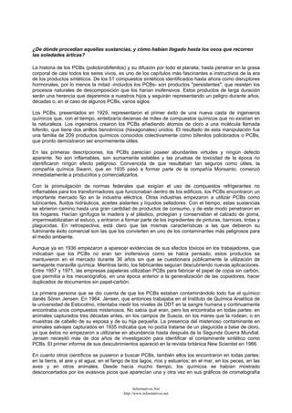¿De dónde procedían aquellas sustancias, y cómo habían llegado hasta los osos que recorren
las soledades árticas?
La historia de los PCBs (policlorobifenilos) y su difusión por todo el planeta, hasta penetrar en la grasa
corporal de casi todos los seres vivos, es uno de los capítulos más fascinantes e instructivos de la era
de los productos sintéticos. De los 51 compuestos sintéticos identificados hasta ahora como disruptores
hormonales, por lo menos la mitad -incluidos los PCBs- son productos "persistentes", que resisten los
procesos naturales de descomposición que los harían inofensivos. Estos productos de larga duración
serán una herencia que dejaremos a nuestros hijos y seguirán representando un peligro durante años,
décadas o, en el caso de algunos PCBs, varios siglos.
Los PCBs, presentados en 1929, representaron el primer éxito de una nueva casta de ingenieros
químicos que, con el tiempo, sintetizaría decenas de miles de compuestos químicos que no existían en
la naturaleza. Los ingenieros crearon los PCBs añadiendo átomos de cloro a una molécula llamada
bifenilo, que tiene dos anillos bencénicos (hexagonales) unidos. El resultado de esta manipulación fue
una familia de 209 productos químicos conocidos colectivamente como bifenilos policlorados o PCBs,
que pronto demostraron ser enormemente útiles.
En las primeras descripciones, los PCBs parecían poseer abundantes virtudes y ningún defecto
aparente. No son inflamables, son sumamente estables y las pruebas de toxicidad de la época no
identificaron ningún efecto peligroso. Convencida de que resultaban tan seguros como útiles, la
compañía química Swann, que en 1935 pasó a formar parte de la compañía Monsanto, comenzó
inmediatamente a producirlos y comercializarlos.
Con la promulgación de normas federales que exigían el uso de compuestos refrigerantes no
inflamables para los transformadores que funcionaban dentro de los edificios, los PCBs encontraron un
importante mercado fijo en la industria eléctrica. Otras industrias empezaron a utilizar PCBs como
lubricantes, fluidos hidráulicos, aceites aislantes y líquidos selladores. Con el tiempo, estas sustancias
se abrieron camino hasta una gran cantidad de productos de consumo, y de este modo penetraron en
los hogares. Hacían ignífugos la madera y el plástico, protegían y conservaban el calzado de goma,
impermeabilizaban el estuco, y entraron a formar parte de los ingredientes de pinturas, barnices, tintas y
plaguicidas. En retrospectiva, está claro que las mismas características a las que debieron su
fulminante éxito comercial son las que los convierten en uno de los contaminantes más peligrosos para
el medio ambiente.
Aunque ya en 1936 empezaron a aparecer evidencias de sus efectos tóxicos en los trabajadores, que
indicaban que los PCBs no eran tan inofensivos como se había pensado, estos productos se
mantuvieron en el mercado durante 36 años sin que se cuestionara públicamente la utilización de
semejante maravilla química. Mientras tanto, los fabricantes seguían descubriendo nuevas aplicaciones.
Entre 1957 y 1971, las empresas papeleras utilizaban PCBs para fabricar el papel de copia sin carbón,
que permitía a los mecanógrafos, en una época anterior a la generalización de las copiadores, hacer
duplicados de documentos sin papel-carbón.
La primera persona que se dio cuenta de que los PCBs estaban contaminándolo todo fue el químico
danés Sören Jensen. En 1964, Jensen, que entonces trabajaba en el Instituto de Química Analítica de
la universidad de Estocolmo, intentaba medir los niveles de DDT en la sangre humana y continuamente
encontraba unos compuestos misteriosos. No sabía qué eran, pero los encontraba en todas partes: en
animales capturados tres décadas antes, en los campos de Suecia, en los mares que la rodean, o en
muestras de cabello de su esposa y de su hija pequeña. La presencia del misterioso contaminante en
animales salvajes capturados en 1935 indicaba que no podía tratarse de un plaguicida a base de cloro,
ya que éstos no empezaron a utilizarse en abundancia hasta después de la Segunda Guerra Mundial.
Jensen necesitó más de dos años de investigación para identificar el contaminante sintético como
PCBs. El primer informe de sus descubrimientos apareció en la revista británica New Scientist en 1966.
En cuanto otros científicos se pusieron a buscar PCBs, también ellos los encontraron en todas partes:
en la tierra, el aire y el agua; en el fango de los lagos, ríos y estuarios; en el mar, en los peces, en las
aves y en otros animales. Desde hacía mucho tiempo, los químicos se habían mostrado
desconcertados por los evasivos picos que aparecían una y otra vez en sus gráficos de cromatografía
Informativos.Net
http://www.informativos.net
 