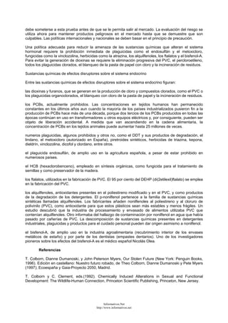 debe someterse a esta prueba antes de que se le permita salir al mercado. La evaluación del riesgo se
utiliza ahora para mantener productos peligrosos en el mercado hasta que se demuestre que son
culpables. Las políticas internacionales y nacionales se deben basar en el principio de precaución.
Una política adecuada para reducir la amenaza de las sustancias químicas que alteran el sistema
hormonal requiere la prohibición inmediata de plaguicidas como el endosulfán y el metoxicloro,
fungicidas como la vinclozolina, herbicidas como la atrazina, los alquilfenoles, los ftalatos y el bisfenol-A.
Para evitar la generación de dioxinas se requiere la eliminación progresiva del PVC, el percloroetileno,
todos los plaguicidas clorados, el blanqueo de la pasta de papel con cloro y la incineración de residuos.
Sustancias químicas de efectos disruptores sobre el sistema endocrino
Entre las sustancias químicas de efectos disruptores sobre el sistema endocrino figuran:
las dioxinas y furanos, que se generan en la producción de cloro y compuestos clorados, como el PVC o
los plaguicidas organoclorados, el blanqueo con cloro de la pasta de papel y la incineración de residuos.
los PCBs, actualmente prohibidos. Las concentraciones en tejidos humanos han permanecido
constantes en los últimos años aun cuando la mayoría de los países industrializados pusieron fin a la
producción de PCBs hace más de una década, porque dos tercios de los PCBs producidos en todas las
épocas continúan en uso en transformadores u otros equipos eléctricos y, por consiguiente, pueden ser
objeto de liberación accidental. A medida que van ascendiendo en la cadena alimentaria, la
concentración de PCBs en los tejidos animales puede aumentar hasta 25 millones de veces.
numeros plaguicidas, algunos prohibidos y otros no, como el DDT y sus productos de degradación, el
lindano, el metoxicloro (autorizado en España), piretroides sintéticos, herbicidas de triazina, kepona,
dieldrín, vinclozolina, dicofol y clordano, entre otros.
el plaguicida endosulfán, de amplio uso en la agricultura española, a pesar de estar prohibido en
numerosos países.
el HCB (hexaclorobenceno), empleado en síntesis orgánicas, como fungicida para el tratamiento de
semillas y como preservador de la madera.
los ftalatos, utilizados en la fabricación de PVC. El 95 por ciento del DEHP (di(2etilexil)ftalato) se emplea
en la fabricación del PVC.
los alquilfenoles, antioxidantes presentes en el poliestireno modificado y en el PVC, y como productos
de la degradación de los detergentes. El p-nonilfenol pertenece a la familia de sustancias químicas
sintéticas llamadas alquilfenoles. Los fabricantes añaden nonilfenoles al poliestireno y al cloruro de
polivinilo (PVC), como antioxidante para que estos plásticos sean más estables y menos frágiles. Un
estudio descubrió que la industria de procesamiento y envasado de alimentos utilizaba PVC que
contenían alquilfenoles. Otro informaba del hallazgo de contaminación por nonilfenol en agua que había
pasado por cañerías de PVC. La descomposición de sustancias químicas presentes en detergentes
industriales, plaguicidas y productos para el cuidado personal pueden dar origen asimismo a nonilfenol.
el bisfenol-A, de amplio uso en la industria agroalimentaria (recubrimiento interior de los envases
metálicos de estaño) y por parte de los dentistas (empastes dentarios). Uno de los investigadores
pioneros sobre los efectos del bisfenol-A es el médico español Nicolás Olea.
Referencias
T. Colborn, Dianne Dumanoski, y John Peterson Myers, Our Stolen Future (New York: Penguin Books,
1996). Edición en castellano: Nuestro futuro robado, de Theo Colborn, Dianne Dumanoski y Pete Myers
(1997); Ecoespaña y Gaia-Proyecto 2050, Madrid.
T. Colborn y C. Clement, eds.(1992). Chemically Induced Alterations in Sexual and Functional
Development: The Wildlife-Human Connection, Princeton Scientific Publishing, Princeton, New Jersey.
Informativos.Net
http://www.informativos.net
 