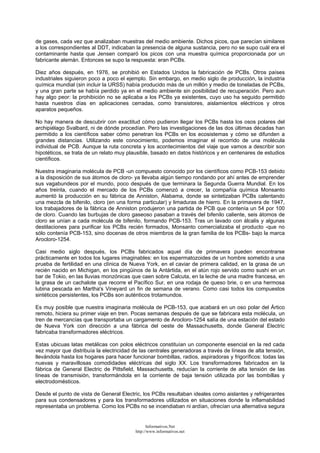 de gases, cada vez que analizaban muestras del medio ambiente. Dichos picos, que parecían similares
a los correspondientes al DDT, indicaban la presencia de alguna sustancia, pero no se supo cuál era el
contaminante hasta que Jensen comparó los picos con una muestra química proporcionada por un
fabricante alemán. Entonces se supo la respuesta: eran PCBs.
Diez años después, en 1976, se prohibió en Estados Unidos la fabricación de PCBs. Otros países
industriales siguieron poco a poco el ejemplo. Sin embargo, en medio siglo de producción, la industria
química mundial (sin incluir la URSS) había producido más de un millón y medio de toneladas de PCBs,
y una gran parte se había perdido ya en el medio ambiente sin posibilidad de recuperación. Pero aun
hay algo peor: la prohibición no se aplicaba a los PCBs ya existentes, cuyo uso ha seguido permitido
hasta nuestros días en aplicaciones cerradas, como transistores, aislamientos eléctricos y otros
aparatos pequeños.
No hay manera de descubrir con exactitud cómo pudieron llegar los PCBs hasta los osos polares del
archipiélago Svalbard, ni de dónde procedían. Pero las investigaciones de las dos últimas décadas han
permitido a los científicos saber cómo penetran los PCBs en los ecosistemas y cómo se difunden a
grandes distancias. Utilizando este conocimiento, podemos imaginar el recorrido de una molécula
individual de PCB. Aunque la ruta concreta y los acontecimientos del viaje que vamos a describir son
hipotéticos, se trata de un relato muy plausible, basado en datos históricos y en centenares de estudios
científicos.
Nuestra imaginaria molécula de PCB -un compuesto conocido por los científicos como PCB-153 debido
a la disposición de sus átomos de cloro- ya llevaba algún tiempo rondando por ahí antes de emprender
sus vagabundeos por el mundo, poco después de que terminara la Segunda Guerra Mundial. En los
años treinta, cuando el mercado de los PCBs comenzó a crecer, la compañía química Monsanto
aumentó la producción en su fábrica de Anniston, Alabama, donde se sintetizaban PCBs calentando
una mezcla de bifenilo, cloro (en una forma particular) y limaduras de hierro. En la primavera de 1947,
los trabajadores de la fábrica de Anniston produjeron una partida de PCB que contenía un 54 por 100
de cloro. Cuando las burbujas de cloro gaseoso pasaban a través del bifenilo caliente, seis átomos de
cloro se unían a cada molécula de bifenilo, formando PCB-153. Tras un lavado con álcalis y algunas
destilaciones para purificar los PCBs recién formados, Monsanto comercializaba el producto -que no
sólo contenía PCB-153, sino docenas de otros miembros de la gran familia de los PCBs- bajo la marca
Arocloro-1254.
Casi medio siglo después, los PCBs fabricados aquel día de primavera pueden encontrarse
prácticamente en todos los lugares imaginables: en los espermatozoides de un hombre sometido a una
prueba de fertilidad en una clínica de Nueva York, en el caviar de primera calidad, en la grasa de un
recién nacido en Michigan, en los pingüinos de la Antártida, en el atún rojo servido como sushi en un
bar de Tokio, en las lluvias monzónicas que caen sobre Calcuta, en la leche de una madre francesa, en
la grasa de un cachalote que recorre el Pacífico Sur, en una rodaja de queso brie, o en una hermosa
lubina pescada en Martha's Vineyard un fin de semana de verano. Como casi todos los compuestos
sintéticos persistentes, los PCBs son auténticos trotamundos.
Es muy posible que nuestra imaginaria molécula de PCB-153, que acabará en un oso polar del Ártico
remoto, hiciera su primer viaje en tren. Pocas semanas después de que se fabricara esta molécula, un
tren de mercancías que transportaba un cargamento de Arocloro-1254 salía de una estación del estado
de Nueva York con dirección a una fábrica del oeste de Massachusetts, donde General Electric
fabricaba transformadores eléctricos.
Estas ubicuas latas metálicas con polos eléctricos constituían un componente esencial en la red cada
vez mayor que distribuía la electricidad de las centrales generadoras a través de líneas de alta tensión,
llevándola hasta los hogares para hacer funcionar bombillas, radios, aspiradoras y frigoríficos: todas las
nuevas y maravillosas comodidades eléctricas del siglo XX. Los transformadores fabricados en la
fábrica de General Electric de Pittsfield, Massachusetts, reducían la corriente de alta tensión de las
líneas de transmisión, transformándola en la corriente de baja tensión utilizada por las bombillas y
electrodomésticos.
Desde el punto de vista de General Electric, los PCBs resultaban ideales como aislantes y refrigerantes
para sus condensadores y para los transformadores utilizados en situaciones donde la inflamabilidad
representaba un problema. Como los PCBs no se incendiaban ni ardían, ofrecían una alternativa segura
Informativos.Net
http://www.informativos.net
 