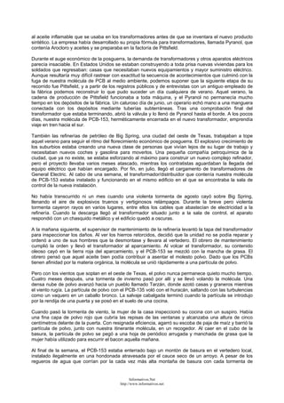 al aceite inflamable que se usaba en los transformadores antes de que se inventara el nuevo producto
sintético. La empresa había desarrollado su propia fórmula para transformadores, llamada Pyranol, que
contenía Arocloro y aceites y se preparaba en la factoría de Pittsfield.
Durante el auge económico de la posguerra, la demanda de transformadores y otros aparatos eléctricos
parecía insaciable. En Estados Unidos se estaban construyendo a toda prisa nuevas viviendas para los
soldados que regresaban: casas que necesitaban nuevos equipamientos y mayor suministro eléctrico.
Aunque resultaría muy difícil rastrear con exactitud la secuencia de acontecimientos que culminó con la
fuga de nuestra molécula de PCB al medio ambiente, podemos suponer que la siguiente etapa de su
recorrido fue Pittsfield, y a partir de los registros públicos y de entrevistas con un antiguo empleado de
la fábrica podemos reconstruir lo que pudo suceder un día cualquiera de verano. Aquel verano, la
cadena de producción de Pittsfield funcionaba a toda máquina, y el Pyranol no permanecía mucho
tiempo en los depósitos de la fábrica. Un caluroso día de junio, un operario echó mano a una manguera
conectada con los depósitos mediante tuberías subterráneas. Tras una comprobación final del
transformador que estaba terminando, abrió la válvula y lo llenó de Pyranol hasta el borde. A los pocos
días, nuestra molécula de PCB-153, herméticamente encerrada en el nuevo transformador, emprendía
viaje en tren hacia el sur.
También las refinerías de petróleo de Big Spring, una ciudad del oeste de Texas, trabajaban a tope
aquel verano para seguir el ritmo del florecimiento económico de posguerra. El explosivo crecimiento de
los suburbios estaba creando una nueva clase de personas que vivían lejos de su lugar de trabajo y
necesitaban nuevos coches y gasolina para moverlos. Una pequeña compañía petroquímica de la
ciudad, que ya no existe, se estaba esforzando al máximo para construir un nuevo complejo refinador,
pero el proyecto llevaba varios meses atascado, mientras los contratistas aguardaban la llegada del
equipo eléctrico que habían encargado. Por fin, en julio, llegó el cargamento de transformadores de
General Electric. Al cabo de una semana, el transformador/distribuidor que contenía nuestra molécula
de PCB-153 estaba instalado y funcionando en el mismo edificio en el que se encontraba la sala de
control de la nueva instalación.
No había transcurrido ni un mes cuando una violenta tormenta de agosto cayó sobre Big Spring,
llenando el aire de explosivos truenos y vertiginosos relámpagos. Durante la breve pero violenta
tormenta cayeron rayos en varios lugares, entre ellos los cables que abastecían de electricidad a la
refinería. Cuando la descarga llegó al transformador situado junto a la sala de control, el aparato
respondió con un chasquido metálico y el edificio quedó a oscuras.
A la mañana siguiente, el supervisor de mantenimiento de la refinería levantó la tapa del transformador
para inspeccionar los daños. Al ver los hierros retorcidos, decidió que la unidad no se podía reparar y
ordenó a uno de sus hombres que la desmontase y llevara al vertedero. El obrero de mantenimiento
cumplió la orden y llevó el transformador al aparcamiento. Al volcar el transformador, su contenido
oleoso cayó en la tierra roja del aparcamiento, y el PCB-153 se mezcló con la mancha de grasa. El
obrero pensó que aquel aceite bien podía contribuir a asentar el molesto polvo. Dado que los PCBs
tienen afinidad por la materia orgánica, la molécula se unió rápidamente a una partícula de polvo.
Pero con los vientos que soplan en el oeste de Texas, el polvo nunca permanece quieto mucho tiempo.
Cuatro meses después, una tormenta de invierno pasó por allí y se llevó volando la molécula. Una
densa nube de polvo avanzó hacia un pueblo llamado Tarzán, donde azotó casas y graneros mientras
el viento rugía. La partícula de polvo con el PCB-135 voló con el huracán, saltando con las turbulencias
como un vaquero en un caballo bronco. La salvaje cabalgada terminó cuando la partícula se introdujo
por la rendija de una puerta y se posó en el suelo de una cocina.
Cuando pasó la tormenta de viento, la mujer de la casa inspeccionó su cocina con un suspiro. Había
una fina capa de polvo rojo que cubría las repisas de las ventanas y alcanzaba una altura de cinco
centímetros delante de la puerta. Con resignada eficiencia, agarró su escoba de paja de maíz y barrió la
partícula de polvo, junto con nuestra itinerante molécula, en un recogedor. Al caer en el cubo de la
basura, la partícula de polvo se pegó a una hoja de periódico arrugada y manchada de grasa que la
mujer había utilizado para escurrir el bacon aquella mañana.
Al final de la semana, el PCB-153 estaba enterrado bajo un montón de basura en el vertedero local,
instalado ilegalmente en una hondonada atravesada por el cauce seco de un arroyo. A pesar de los
regueros de agua que corrían por la cada vez más alta montaña de basura con cada tormenta de
Informativos.Net
http://www.informativos.net
 