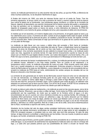 verano, la molécula permaneció en su sitio durante más de dos años, ya que los PCBs, a diferencia de
otras muchas sustancias, no se disuelven fácilmente en agua.
A finales del invierno de 1948, una serie de intensas lluvias cayó en el oeste de Texas. Tras los
primeros aguaceros, el arroyo volvió a la vida a primeros de marzo y avanzó rugiendo hacia la basura
que cubría la ladera de la hondonada. Las turbulentas aguas mordieron un borde de la montaña de
basura, dejando al descubierto una sección transversal de la historia reciente del pueblo y arrastrando
la hoja de periódico con la molécula del transformador. La riada decreció a la mañana siguiente,
dejando el empapado papel sobre un banco de arena, a ocho kilómetros de distancia. El PCB-153
seguía adherido a una mancha de grasa, protegida de la luz, pero expuesta al cálido aire de primavera.
A medida que el sol ascendía y el invierno dejaba paso a la primavera, el arrugado papel se secó y se
fue calentando poco a poco. A primeros de abril, cuando el sol ya pegaba fuerte sobre el papel, el PCB
empezó a desprenderse de la partícula de polvo, se volatilizó y ascendió en el aire. De repente, el PCB-
153 se encontró libre. Había comenzado el viaje que terminaría en la grasa de los cuartos traseros de
un oso polar de Noruega.
La molécula se dejó llevar por una suave y cálida brisa del suroeste y flotó hacia el nordeste,
sobrevolando las llanuras cubiertas de matorrales del este de Texas y dirigiéndose hacia los fragantes
bosques de pinos de Arkansas. Allí el viento se hizo más fuerte, y el viaje continuó sin interrupción
hasta Missouri. Una corriente ascendente de aire caliente la empujó hacia arriba, y la molécula subió
cada vez más, siguiendo la corriente termal. El viaje terminó bruscamente cuando la masa de aire
chocó con un frente frío que bajaba desde el norte. Las nubes descargaron una lluvia fuerte y fría, y el
PCB-153 cayó a la tierra, posándose en un risco que dominaba el río Mississippi al norte de San Luis.
Durante tres semanas de tiempo inusitadamente frío y nuboso, la molécula permaneció en un hueco de
un saliente rocoso, adherida a una hoja medio podrida. Pero en cuanto el sol reapareció y la
temperatura volvió a subir, la molécula emprendió de nuevo el vuelo. Flotó durante varios días sobre
San Luis y quedó atrapada en una masa de aire estancado. Entonces empezó a formarse un fuerte
viento de Bermudas en la costa sur del Atlántico, y poco después un torrente de aire procedente del sur
arrastró la molécula de PCB hacia el norte, sobrevolando los verdes campos de cereales del sur de
Illinois en dirección a los Grandes Lagos.
La corriente de aire generada por el viento de las Bermudas avanzó hacia el norte con la velocidad de
un tren de mercancías. La molécula formaba parte de una gran masa de nubes blancas, del tipo
cúmulo. Pero cuando el viento cálido llegó a Chicago y pasó sobre el lago Michigan, se topó con un
muro de aire más frío, porque los Grandes Lagos, como cualquier gran masa de agua, se calientan más
despacio en primavera que la tierra que los rodea. Con el frío de la noche, el PCB-153 se condensó de
pronto y recuperó el estado líquido por primera vez desde que salió de Missouri.
El viento se detuvo justo antes de medianoche, y la molécula se posó en las oscuras aguas, cerca de la
ciudad de Racine, Wisconsin, que se alza a orillas del lago. Como todos los PCBs, esta molécula tenía
predilección por las superficies, de modo que se quedó en la frontera entre el agua y el aire,
encontrándose de vez en cuando con otros miembros errantes de su extensa familia. Sin embargo, le
resultaba difícil permanecer mucho tiempo sin adherirse a algo. Su fuerte atracción por la materia
orgánica le llevó hacia una masa de algas, plantas sin raíces que flotaban como un tenue velo verde
cerca de la superficie del agua. En cuanto tuvo ocasión, la molécula se pegó a una de las minúsculas
plantas y, aferrada a su cérea superficie, flotó de un lado a otro de la orilla, cerca de la desembocadura
del río Root, moviéndose a capricho del viento y las olas.
Alrededor de los bordes del velo de algas verdes pululaban herbívoros como las pulgas de agua, y
algunas de las plantas terminaron sirviéndoles de ensalada, pero el alga sobre la que cabalgaba el
PCB-153 consiguió escapar y completar todo su ciclo vital, que duró tres semanas. Al cabo de este
tiempo, el alga comenzó a amarillear y deteriorarse por los bordes. Una vez muerta, la planta se saturó
de agua y se hundió, arrastrando consigo al PCB-153.
El alga muerta cayó al fondo y pronto quedó cubierta por tierra procedente de un vertedero situado en la
orilla del agua. La acumulación de sedimentos fue sepultando la molécula cada vez más en el fango del
lago, y a cada año que pasaba parecía que sus posibilidades de volver a circular se hacían más
Informativos.Net
http://www.informativos.net
 