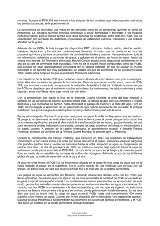 remotas. Aunque el PCB-153 sea inmune a los ataques de las bacterias que descomponen casi todas
las demás sustancias, se le puede enterrar.
La persistencia se considera una virtud en las personas, pero en un compuesto químico es señal de
problemas. La industria química sintética contribuyó a llevar comodidad y bienestar a los hogares
norteamericanos, pero al mismo tiempo dejó libres docenas de sustancias, entre ellas los PCBs, que se
caracterizan por combinar las diabólicas propiedades de estabilidad extrema, volatilidad y una notable
afinidad por la grasa.
Además de los PCBs, la lista incluye los plaguicidas DDT, clordano, lindano, aldrín, dieldrín, endrín,
toxafeno, heptacloro, y los ubicuos contaminantes llamados dioxinas, que se producen en muchos
procesos químicos y durante la combustión de combustibles fósiles y basuras. Han penetrado en toda la
red alimentaria, adheridos a partículas de grasa, y galopan en el viento, en forma de vapor, hasta las
tierras más lejanas. En Primavera silenciosa, Rachel Carson situaba a los plaguicidas persistentes en lo
alto de su lista de criminales más buscados. Pero no se le ocurrió incluir compuestos como los PCBs,
que aunque no sean especialmente venenosos (en el sentido habitual, de que no causan la muerte
inmediata ni un cáncer) son muy persistentes, un detalle del que los científicos no se percataron hasta
1966, cuatro años después de que se publicara Primavera silenciosa.
Los miembros de la familia PCB que contienen menos átomos de cloro tienen unos pocos enemigos,
entre ellos dos bacterias del género Achromobacter. Pero los que tienen mucho cloro, como el PCB-
153, son inmunes a casi todo, exceptuando la radiación ultravioleta B del sol. Y debido al modo en que
los PCBs se desplazan por el ambiente -ocultos en la tierra, los sedimentos, los tejidos animales y otros
lugares-, estos mortíferos rayos casi nunca dan con ellos.
Con la prosperidad que siguió al final de la Segunda Guerra Mundial, la orilla del lago empezó a
cambiar en las cercanías de Racine. Durante medio siglo, la fábrica de gas, con sus inmensos y negros
depósitos y sus montañas de carbón, había dominado el paisaje de Racine y la orilla del lago. Pero en
1949, con la llegada a Wisconsin de un gasoducto de gas natural procedente del suroeste, la antigua
instalación que producía gas de carbón para cocinas y calefacciones pasó a la historia.
Pocos años después, Racine dio el primer paso para recuperar la orilla del lago para usos recreativos.
El proyecto no terminaría de realizarse hasta los años ochenta, pero el primer parque de la ciudad fue
un comienzo significativo, ya que el plan incluía la transformación del vertedero, ya abandonado, en una
zona recreativa de diez hectáreas, con árboles, campos de juego cubiertos de hierba, un embarcadero y
un paseo costero. A petición de la Legión Americana, el ayuntamiento accedió a llamarlo Parque
Pershing, en honor de un héroe de la Primera Guerra Mundial, el general John J. Pershing.
Durante la construcción del Parque Pershing, que comenzó en 1954, las cuadrillas de trabajadores
comenzaron a dar nueva forma a la orilla por donde discurriría el paseo. Camiones-volquete cargados
con grandes piedras iban y venían en caravana hasta la orilla, arrojando al agua un cargamento de
piedras tras otro. Un día de primavera de 1956, un peñasco enorme bajó rodando hasta la capa de
sedimento donde yacía enterrado el PCB-153. La roca abrió un surco en el fango y la molécula quedó
libre en medio de un estallido de burbujas de sulfuro de hidrógeno. Adherida a uno de los brillantes
globos de gas, la molécula ascendió hacia la luz y el aire.
Al cabo de unas horas, el PCB-153 se encontraba alojado en la grasa de una pulga de agua que se la
había tragado al pastar en la superficie. Era el sueño dorado de una molécula con afinidad por las
grasas, un billete para un viaje que llevaría al PCB-153 a lo más alto de la cadena alimentaria.
Las pulgas de agua se alimentan por filtración, cribando minúsculas plantas junto con los PCBs que
llevan adheridos, de manera que con el paso de los días aumentaba la cantidad de PCBs acumulada en
la grasa corporal del pequeño animal. Los contaminantes menos persistentes no se acumulan de este
modo, porque los animales pueden descomponerlos en sustancias solubles en agua y excretarlos. En
cambio, muchos PCBs son resistentes a la descomposición y, una vez que se ingieren, su estructura
química los lleva a incorporarse a la grasa del animal, donde permanecen indefinidamente. En los diez
días que duró su breve vida, la pulga de agua acumuló PCBs hasta una concentración 400 veces
superior a los niveles del agua. Cuando por fin fue devorada por un misidáceo -una especie de gamba-,
la pulga de agua transmitió a su depredador su patrimonio de sustancias lipófilas persistentes, y el PCB-
153 subió un peldaño en la escala alimentaria del lago Michigan.
Informativos.Net
http://www.informativos.net
 