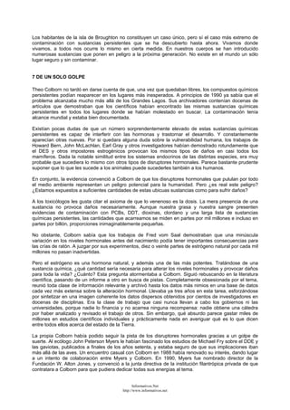 Los habitantes de la isla de Broughton no constituyen un caso único, pero sí el caso más extremo de
contaminación con sustancias persistentes que se ha descubierto hasta ahora. Vivamos donde
vivamos, a todos nos ocurre lo mismo en cierta medida. En nuestros cuerpos se han introducido
numerosas sustancias que ponen en peligro a la próxima generación. No existe en el mundo un sólo
lugar seguro y sin contaminar.
7 DE UN SOLO GOLPE
Theo Colborn no tardó en darse cuenta de que, una vez que quedaban libres, los compuestos químicos
persistentes podían reaparecer en los lugares más inesperados. A principios de 1990 ya sabía que el
problema alcanzaba mucho más allá de los Grandes Lagos. Sus archivadores contenían docenas de
artículos que demostraban que los científicos habían encontrado las mismas sustancias químicas
persistentes en todos los lugares donde se habían molestado en buscar. La contaminación tenía
alcance mundial y estaba bien documentada.
Existían pocas dudas de que un número sorprendentemente elevado de estas sustancias químicas
persistentes es capaz de interferir con las hormonas y trastornar el desarrollo. Y constantemente
aparecían otras nuevas. Por si quedara alguna duda sobre la vulnerabilidad humana, los trabajos de
Howard Bern, John McLachlan, Earl Gray y otros investigadores habían demostrado rotundamente que
el DES y otros impostores estrogénicos provocan los mismos tipos de daños en casi todos los
mamíferos. Dada la notable similitud entre los sistemas endocrinos de las distintas especies, era muy
probable que sucediera lo mismo con otros tipos de disruptores hormonales. Parece bastante prudente
suponer que lo que les sucede a los animales puede sucederles también a los humanos.
En conjunto, la evidencia convenció a Colborn de que los disruptores hormonales que pululan por todo
el medio ambiente representan un peligro potencial para la humanidad. Pero ¿es real este peligro?
¿Estamos expuestos a suficientes cantidades de estas ubicuas sustancias como para sufrir daños?
A los toxicólogos les gusta citar el axioma de que lo venenoso es la dosis. La mera presencia de una
sustancia no provoca daños necesariamente. Aunque nuestra grasa y nuestra sangre presenten
evidencias de contaminación con PCBs, DDT, dioxinas, clordano y una larga lista de sustancias
químicas persistentes, las cantidades que acarreamos se miden en partes por mil millones e incluso en
partes por billón, proporciones inimaginablemente pequeñas.
No obstante, Colborn sabía que los trabajos de Fred vom Saal demostraban que una minúscula
variación en los niveles hormonales antes del nacimiento podía tener importantes consecuencias para
las crías de ratón. A juzgar por sus experimentos, diez o veinte partes de estrógeno natural por cada mil
millones no pasan inadvertidas.
Pero el estrógeno es una hormona natural, y además una de las más potentes. Tratándose de una
sustancia química, ¿qué cantidad sería necesaria para alterar los niveles hormonales y provocar daños
para toda la vida? ¿Cuánto? Esta pregunta atormentaba a Colborn. Siguió rebuscando en la literatura
científica, pasando de un informe a otro en busca de pistas. Completamente obsesionada por el tema,
reunió toda clase de información relevante y archivó hasta los datos más nimios en una base de datos
cada vez más extensa sobre la alteración hormonal. Llevaba ya tres años en esta tarea, esforzándose
por sintetizar en una imagen coherente los datos dispersos obtenidos por cientos de investigadores en
docenas de disciplinas. Era la clase de trabajo que casi nunca llevan a cabo los gobiernos ni las
universidades, porque nadie lo financia y no acarrea ninguna recompensa: nadie obtiene una cátedra
por haber analizado y revisado el trabajo de otros. Sin embargo, qué absurdo parece gastar miles de
millones en estudios científicos individuales y prácticamente nada en averiguar qué es lo que dicen
entre todos ellos acerca del estado de la Tierra.
La propia Colborn había podido seguir la pista de los disruptores hormonales gracias a un golpe de
suerte. Al ecólogo John Peterson Myers le habían fascinado los estudios de Michael Fry sobre el DDE y
las gaviotas, publicados a finales de los años setenta, y estaba seguro de que sus implicaciones iban
más allá de las aves. Un encuentro casual con Colborn en 1988 había renovado su interés, dando lugar
a un intento de colaboración entre Myers y Colborn. En 1990, Myers fue nombrado director de la
Fundación W. Alton Jones, y convenció a la junta directiva de la institución filantrópica privada de que
contratara a Colborn para que pudiera dedicar todas sus energías al tema.
Informativos.Net
http://www.informativos.net
 