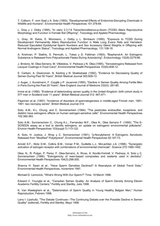 T. Colborn, F. vom Saal y A. Soto (1993), "Developmental Effects of Endocrine-Disrupting Chemicals in
Wildlife and Humans", Environmental Health Perspectives 101:378-84.
L. Gray y J. Ostby (1995), "In utero 2,3,7,8 Tetrachlorodibenzo-p-dioxin (TCDD) Alters Reproductive
Morphology and Function in Female Rat Offspring", Toxicology and Applied Pharmacology.
L. Gray, W. Kelce, E. Monosson, J. Ostby y L. Birnbaum (1995), "Exposure to TCDD During
Development Permanently Alters Reproductive Function in Male Long Evans Rats and Hamsters:
Reduced Ejaculated Epididymal Sperm Numbers and Sex Accessory Gland Weights in Offspring with
Normal Androgenic Status", Toxicology and Applied Pharmacology, 131:108-18.
A. Krishnan, P. Stathis, S. Permuth, L. Tokes y D. Feldman (1993), "Bisphenol-A: An Estrogenic
Substance is Released from Polycarbonate Flasks During Autoclaving", Endocrinology 132(8):2279-86.
J. Brotons, M. Olea-Serrano, M. Villalobos, V. Pedraza y N. Olea (1995), "Xenoestrogens Released from
Lacquer Coatings in Food Cans", Environmental Health Perspectives 103(6):608-12.
E. Carlsen, A. Giwercman, N. Keiding y N. Skakkebaek (1992), "Evidence for Decreasing Quality of
Semen During Past 50 Years", British Medical Journal 305:609-13.
J. Auger, J. Kunstmann, F. Czyglik y P. Jouannet (1995), "Decline in Semen Quality Among Fertile Men
in Paris During the Past 20 Years", New England Journal of Medicine 332(5): 281-85.
Irvine et al. (1996). "Evidence of deteriorating semen quality in the United Kingdom: birth cohort study in
577 men in Scotland over 11 years". British Medical Journal 312: 467-471.
Pajarinen et al. (1997). "Incidence of disorders of spermatogenesis in middle-aged Finnish men, 1981-
1991: two necropsy series". British Medical Journal 314.
Soto, A.M., K.L. Chung, and C. Sonnenschein (1994). "The pesticides endosulfan, toxaphene, and
dieldrin have estrogenic effects on human estrogen-sensitive cells". Environmental Health Perspectives
102:380-383.
Soto A.M., Sonnenschein C., Chung K.L., Fernandez M.F., Olea N., Olea Serrano F. (1995). "The E-
SCREEN assay as a tool to identify estrogens: an update on estrogenic environmental pollutants".
Environ Health Perspectives 103(suppl 7):113-122.
A. Soto, H. Justica, J. Wray y C. Sonnenschein (1991), "p-Nonylphenol: A Estrogenic Xenobiotic
Released from "Modified" Polystyrene", Environmental Health Perspectives 92:167-73.
Arnold S.F., Klotz D.M., Collins B.M., Vonier P.M., Guillette L.J., McLachlan J.A. (1996). "Synergistic
activation of estrogen receptor with combinations of environmental chemicals". Science 272:1489-1492.
Olea, N., R. Pulgar, P. Perez, F. Olea-Serrano, A. Rivas, A. Novillo-Fertrell, V. Pedraza, A. Soto y C.
Sonnenschein (1996). "Estrogenicity of resin-based composites and sealants used in dentistry".
Environmental Health Perspectives 104(3):298-305.
Shanna H. Swan et al., "Have Sperm Densities Declined? A Reanalysis of Global Trend Data,"
Environmental Health Perspectives, noviembre 1997.
Michael D. Lemonick, "What's Wrong With Our Sperm?" Time, 18 March 1996.
Edward V. Younglai et al., "Canadian Semen Quality: An Analysis of Sperm Density Among Eleven
Academic Fertility Centers," Fertility and Sterility, Julio 1998.
K. Van Waeleghem et al., "Deterioration of Sperm Quality in Young Healthy Belgian Men," Human
Reproduction, Febrero 1996.
Larry I. Lipshultz, "The Debate Continues—The Continuing Debate over the Possible Decline in Semen
Quality" (editorial), Fertility and Sterility, Mayo 1996.
Informativos.Net
http://www.informativos.net
 