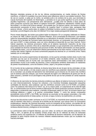 Mientras intentaba ponerse al día de los últimos acontecimientos en media docena de frentes
científicos, a Colborn le quedaba muy poco tiempo para reflexionar sobre lo que estaba haciendo. Pero
de vez en cuando, a solas por la noche, se sentaba junto a la ventana de su piso, que dominaba la
cúpula iluminada del Capitolio de Washington, y pensaba en lo que podía significar la suma de todos
aquellos fragmentos. Las perspectivas eran aterradoras. ¿Cuáles eran los efectos a largo plazo de
estos productos químicos que alteran el sistema hormonal? ¿Estábamos saboteando nuestra propia
fecundidad, y no sólo la de la fauna salvaje? ¿Era posible que, sin darnos cuenta y de manera invisible,
estuviéramos socavando el futuro reproductivo de nuestros hijos? A primera vista, semejante idea
parecía ridícula. ¿Cómo podía estar en peligro la fertilidad humana cuando la población no dejaba de
aumentar y pronto llegaría a los diez mil millones? A lo mejor estaba persiguiendo fantasmas.
Pocos meses después, las dudas que pudiera haber se disiparon. En un congreso celebrado en Ottawa
en verano de 1990, Colborn escuchó a Richard Peterson, de la universidad de Wisconsin, que hablaba
sobre los sorprendentes resultados obtenidos en su laboratorio al estudiar nuevas sustancias químicas.
El equipo de la facultad de Farmacia había administrado dioxinas -un compuesto con peor reputación
aún que el DDT- a ratas preñadas, para ver cómo afectaba al desarrollo de sus hijos machos. Como
habían esperado, las dioxinas provocaron daños en el sistema reproductor masculino de las crías
expuestas durante un periodo crítico de su desarrollo prenatal. Lo que sorprendió a los científicos fue la
poca cantidad de dioxinas necesarias para provocar el daño. No habían administrado una dosis grande,
ni repetido las dosis, y aun así observaron efectos permanentes en los hijos machos, a pesar de que las
madres sólo habían ingerido una dosis sumamente pequeña de dioxinas en un momento crítico. Había
bastado con un solo golpe.
A diferencia de muchos experimentos de laboratorio, en los que los animales reciben dosis mucho más
elevadas que las que se encuentran en el medio ambiente, estos resultados tenían una relevancia
directa e inmediata para el mundo real. Las bajísimas dosis administradas a las ratas preñadas se
aproximaban mucho a los niveles de dioxinas y otros compuestos similares observados en habitantes
de países industrializados, como los Estados Unidos, Japón y los países europeos.
En el mundo de las sustancias sintéticas, la dioxina tiene fama de ser el peor de los criminales: el más
mortífero, el más temido y el más evasivo para los científicos que pretenden desentrañar los secretos
de su toxicidad. Las pruebas de laboratorio han demostrado que la dioxina es mil veces más mortífera
que el arsénico para las cobayas, que morían después de ingerir una millonésima de gramo por kilo de
peso corporal, y también es el carcinógeno más potente de los que se han probado en varias especies
animales.
A diferencia de casi todos los demás productos sintéticos que alteran el sistema hormonal, la dioxina no
se creó intencionadamente. Aunque los volcanes y los incendios forestales desprenden pequeñas
cantidades de dioxinas, esta sustancia -que los científicos conocen como 2,3,7,8-TCDD y el público
como "la sustancia más tóxica en la Tierra"- es, en su mayor parte, un subproducto de la vida del siglo
XX, un contaminante que se forma durante la fabricación de ciertos productos químicos clorados, como
plaguicidas y protectores para maderas, y también al blanquear papel con cloro, al incinerar basura que
contenga plásticos y papel, y al quemar combustibles fósiles. Y, como los demás compuestos
persistentes como el DDT y los PCBs, las dioxinas se acumulan en las grasas corporales y han sido
detectadas prácticamente en todas partes: en el aire, el agua, la tierra, los sedimentos y la comida.
Aunque las discusiones suelen centrarse en el 2,3,7,8-TCDD, es importante tener presente que éste es
sólo el miembro más tóxico y conocido de la familia de las dioxinas, que incluye otros 74 compuestos
problemáticos. Además, las dioxinas frecuentan mucho la compañía de los furanos, una familia afín de
contaminantes que incluye 135 sustancias químicas con una estructura similar a la de las dioxinas y con
similares efectos tóxicos y biológicos en los animales.
La controversia sobre el Agente Naranja, que aún colea, se centra en esta potente sustancia. Entre
1962 y 1971, el ejército de los Estados Unidos arrojó más de 72 millones de litros de herbicidas
sintéticos sobre una superficie de 1,4 millones de hectáreas de territorio vietnamita, con la intención de
despejar la selva tropical donde los mandos militares estadounidenses creían que se ocultaban las
fuerzas enemigas.
Informativos.Net
http://www.informativos.net
 