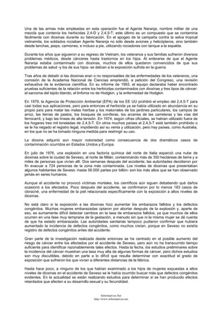 Una de las armas más empleadas en esta operación fue el Agente Naranja, nombre militar de una
mezcla que contenía los herbicidas 2,4-D y 2,4,5-T; este último es un compuesto que se contamina
fácilmente con dioxinas durante su fabricación. En el apogeo de la campaña contra la selva tropical
vietnamita, los soldados rociaban Agente Naranja no sólo desde aviones y helicópteros, sino también
desde lanchas, jeeps, camiones, e incluso a pie, utilizando rociadores con tanque a la espalda.
Durante los años que siguieron a su regreso de Vietnam, los veteranos y sus familias sufrieron diversos
problemas médicos, desde cánceres hasta trastornos en los hijos. Al enterarse de que el Agente
Naranja estaba contaminado con dioxinas, muchos de ellos quedaron convencidos de que sus
problemas de salud -y los de sus hijos- se debían a la exposición sufrida en la guerra.
Tras años de debatir si las dioxinas eran o no responsables de las enfermedades de los veteranos, una
comisión de la Academia Nacional de Ciencias emprendió, a petición del Congreso, una revisión
exhaustiva de la evidencia científica. En su informe de 1993, el equipo declaraba haber encontrado
pruebas suficientes de la relación entre los herbicidas contaminados con dioxinas y tres tipos de cáncer:
el sarcoma del tejido blando, el linfoma no de Hodgkin, y la enfermedad de Hodgkin.
En 1979, la Agencia de Protección Ambiental (EPA) de los EE UU prohibió el empleo del 2,4,5-T para
casi todas sus aplicaciones, pero para entonces el herbicida ya se había utilizado en abundancia en su
propio país para matar las malas hierbas y los matorrales de los jardines particulares, los campos de
arroz, las tierras de pastos, los bosques de coníferas, los arcenes de las carreteras y las vías del
ferrocarril, y bajo las líneas de alta tensión. En 1974, según cifras oficiales, se habían utilizado fuera de
los hogares tres mil toneladas de 2,4,5-T. En otros muchos países el 2,4,5-T está también prohibido o
se le ha negado el registro legal, impidiendo así su venta y utilización, pero hay países, como Australia,
en los que no se ha tomado ninguna medida para restringir su uso.
La dioxina adquirió aun mayor notoriedad como consecuencia de dos dramáticos casos de
contaminación ocurridos en Estados Unidos y Europa.
En julio de 1976, una explosión en una factoría química del norte de Italia esparció una nube de
dioxinas sobre la ciudad de Seveso, al norte de Milán, contaminando más de 350 hectáreas de tierra y a
miles de personas que vivían allí. Dos semanas después del accidente, las autoridades decidieron por
fin evacuar a 724 personas de la zona más contaminada. Los niveles de dioxinas que presentaban
algunos habitantes de Seveso -hasta 56.000 partes por billón- son los más altos que se han observado
jamás en seres humanos.
Aunque el accidente no provocó víctimas mortales, los científicos aún siguen debatiendo qué daños
ocasionó a los afectados. Poco después del accidente, se confirmaron por lo menos 183 casos de
cloracné, una enfermedad de la piel relacionada específicamente con la exposición a altos niveles de
dioxinas.
No está claro si la exposición a las dioxinas hizo aumentar los embarazos fallidos y los defectos
congénitos. Muchas mujeres embarazadas optaron por abortar después de la explosión y, aparte de
eso, es sumamente difícil detectar cambios en la tasa de embarazos fallidos, ya que muchos de ellos
ocurren en una fase muy temprana de la gestación, a menudo sin que ni la misma mujer se dé cuenta
de que ha estado embarazada. Las autoridades sanitarias tampoco pudieron confirmar que hubiera
aumentado la incidencia de defectos congénitos, como muchos creían, porque en Seveso no existía
registro de defectos congénitos antes del accidente.
Gran parte de la investigación realizada desde entonces se ha centrado en el posible aumento del
riesgo de cáncer entre los afectados por el accidente de Seveso, pero aún no ha transcurrido tiempo
suficiente para identificar razonablemente tales efectos. Hasta la fecha, los estudios preliminares sobre
la incidencia del cáncer muestran una tasa muy alta de algunas formas de cáncer, pero dichos estudios
son muy discutibles, debido en parte a lo difícil que resulta determinar con exactitud el grado de
exposición que sufrieron los que vivían a diferentes distancias de la fábrica.
Hasta hace poco, a ninguno de los que habían examinado a los hijos de mujeres expuestas a altos
niveles de dioxinas en el accidente de Seveso se le había ocurrido buscar más que defectos congénitos
evidentes. En la actualidad se están realizando estudios para determinar si se han producido efectos
retardados que afecten a su desarrollo sexual y su fecundidad.
Informativos.Net
http://www.informativos.net
 