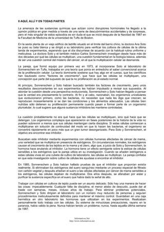 8 AQUÍ, ALLÍ Y EN TODAS PARTES
La amenaza de las sustancias químicas que actúan como disruptores hormonales ha llegado a la
opinión pública en gran medida a través de una serie de descubrimientos accidentales y de sorpresas,
pero el más singular de estos episodios es sin duda el que se inició después de la Navidad de 1987 en
la Facultad de Medicina de la universidad de Tufts de Boston.
En la sexta planta de un viejo edificio de ladrillo situado en el límite del barrio chino, la doctora Ana Soto
se puso su bata blanca y se dirigió a su laboratorio para verificar los cultivos de células de la última
tanda de experimentos, esperando que el día discurriese de acuerdo con la habitual rutina uniforme y
meticulosa. La doctora Soto y el también médico Carlos Sonnenschein investigan desde hace más de
dos décadas por qué las células se multiplican, una cuestión fundamental en la biología básica, además
de ser una cuestión central del misterio del cáncer, en el que la multiplicación celular se desmanda.
La pareja, que formó equipo por primera vez en 1973, al incorporarse Soto al laboratorio de
Sonnenschein en Tufts, trabajaba en una teoría que ponía en entredicho el saber convencional acerca
de la proliferación celular. La teoría dominante sostiene que hay algo en el cuerpo, que los científicos
han bautizado como "factores de crecimiento", que hace que las células se multipliquen, una
concepción que parte del supuesto de que la no proliferación es el estado normal.
Al principio, Sonnenschein y Soto habían buscado también los factores de crecimiento, pero unos
resultados desconcertantes en sus experimentos les habían impulsado a revisar sus supuestos. Al
abordar la cuestión desde una perspectiva evolucionista, Sonnenschein y Soto habían llegado a pensar
que la verdad era precisamente lo contrario. Al fin y al cabo, razonaban, los organismos unicelulares
que evolucionaron primero, como las bacterias, no necesitan que nada les diga que crezcan; se
reproducen incesantemente si se dan las condiciones y los alimentos adecuados. Las células bien
nutridas sólo detienen su proliferación permanente cuando pasan a formar parte de un organismo
pluricelular, lo cual sugiere que alguna sustancia inhibidora las mantiene controladas.
La cuestión probablemente no era qué hace que las células se multipliquen, sino qué hace que se
detengan. Los organismos complejos que aparecieron en fases posteriores de la historia de la vida no
pueden sobrevivir a menos que sus células mantengan cierta disciplina. Si estas células comienzan a
multiplicarse sin solución de continuidad del modo en que lo hacen las bacterias, el organismo se
convertirá rápidamente en poco más que un gran tumor desorganizado. Para Soto y Sonnenschein, el
objetivo era encontrar ese inhibidor.
Buscaban este inhibidor mediante experimentos con células humanas afectadas de cáncer de mama,
una variedad que se multiplica en presencia de estrógenos. En circunstancias normales, los estrógenos
causan el crecimiento de los tejidos en la mama y el útero, algo que, a juicio de Soto y Sonnenschein, la
hormona hace anulando al inhibidor. La hormona tiene un efecto semejante sobre la estirpe de células
sensibles a los estrógenos que la pareja utiliza en su investigación. Cuando se añaden estrógenos a
estas células vivas en una cubeta de cultivo de laboratorio, las células se multiplican. La pareja confiaba
en que esta investigación sobre cultivo de células les ayudase a encontrar el inhibidor.
En 1985, Sonnenschein y Soto habían hallado pruebas de que el inhibidor que proponían existía
realmente. Si eliminaban los estrógenos del suero sanguíneo mediante un proceso especial de filtrado
con carbón vegetal y después añadían el suero a las células afectadas por cáncer de mama sensibles a
los estrógenos, las células dejaban de multiplicarse. Dos años después, se afanaban por aislar y
purificar la sustancia específica en el suero que había dado la señal de alto.
Trabajar con células en cultivos de tejido puede ser un asunto delicado. Sólo hay una manera de hacer
las cosas: impecablemente. Cualquier falta de disciplina, el menor atisbo de descuido, puede dar al
traste con semanas, meses, incluso años de trabajo. Para eliminar problemas potenciales,
Sonnenschein y Soto dirigían el laboratorio con un número muy reducido de personas y seguían
procedimientos meticulosamente definidos para mantener el máximo control. Guardaban en una caja
hermética en otro laboratorio las hormonas que utilizaban en los experimentos. Realizaban
personalmente todo trabajo con las células. Su sistema de minuciosas precauciones, rayano en la
paranoia, había valido la pena. Nunca habían tenido un problema; nunca, hasta aquella última semana
de 1987.
Informativos.Net
http://www.informativos.net
 
