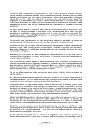 Cuatro días antes, Sonnenschein había preparado una serie de placas de plástico múltiples, colocando
células afectadas de cáncer de mama en los doce pequeños recipientes y añadiendo después niveles
variables de estrógenos y de suero carente de estrógenos a cada una de las pequeñas colonias de
células. Sonnenschein y Soto regresaban ahora a comprobar cómo les había ido a las células. A lo
largo de los años, habían hecho variaciones de este experimento en cientos de ocasiones. De acuerdo
con la rutina, examinarían las células bajo el microscopio antes de trasladarlas de las placas a viales
especiales de recuento, para que las células pudieran ser cotejadas por un contador de partículas
electrónico.
De alguna manera la placa no parecía en orden, por lo que Sonnenschein ajustó el microscopio y miró
de nuevo. No había visto visiones. Toda la placa --cada colonia creciendo en un suero sanguíneo
especialmente modificado-- estaba tan atestada como un vagón del metro en hora punta. Con
independencia de si se habían añadido estrógenos o no, las células afectadas de cáncer de mama se
habían multiplicado desaforadamente.
Nunca habían visto nada semejante en todos sus años de trabajo con las células. Al principio se
quedaron atónitos. No sabían qué pensar, salvo que algo había salido rematadamente mal.
Suponían que tenía que ser alguna clase de contaminación de estrógenos. Pudieron comprobarlo de
inmediato porque Carlos trabajaba también con otras células y éstas se comportaban según lo previsto.
Las únicas células que se multiplicaban desenfrenadamente eran las células de cáncer de mama
sensibles a los estrógenos.
Prepararon con todo cuidado otra serie de placas con células cancerosas, y una vez más vieron la
misma proliferación galopante. No era un hecho efímero. La misteriosa contaminación seguía estando
en algún lugar del laboratorio.
Soto y Sonnenschein pasaron la fiesta de Año Nuevo luchando contra la depresión y repasando una y
otra vez sus procedimientos de trabajo en el laboratorio, buscando cambios o posibles meteduras de
pata que pudieran explicar la proliferación desbocada. Dado que realizaban personalmente todo el
trabajo con las células, no se podía culpar a nadie más. Pero, ¿qué podían haber hecho mal? Y si no
habían cometido un error, ¿qué otra cosa podía haber sucedido?
Tal vez las células cancerosas habían cambiado de alguna manera o habían sido contaminadas por
células extrañas.
No. Descartaron rápidamente esa posibilidad comparando las células con muestras congeladas de la
misma estirpe celular y con otras células sensibles a los estrógenos. Cuando se hacía la prueba, todas
mostraban la misma proliferación misteriosa sin exposición a estrógenos.
Consideraron todas las explicaciones posibles, desde el descuido hasta el sabotaje. ¿Podía haber
entrado alguien en el laboratorio, llevando abierto sin darse cuenta un frasco de estradiol, la forma de
estrógeno que utilizaban en sus experimentos? Esta hormona es tan potente que sólo guardan a mano
un gramo para su investigación, o sea menos de una cucharadita. Una pizca fuera de control podía
contaminar un laboratorio entero. Por eso estaba guardada bajo llave en otro laboratorio. Habida cuenta
de los férreos controles, un accidente de esta índole parecía sumamente improbable.
¿Cabía la posibilidad de que alguien hubiera manipulado intencionadamente sus experimentos? La idea
se les pasó por la mente al no ocurrírseles otras explicaciones más simples. El sabotaje de
experimentos por parte de colegas envidiosos no era un hecho insólito en la ciencia. Su trabajo abría
nuevos caminos y refutaba ideas arraigadas. Pero tenía que haber una explicación más razonable.
Finalmente, la causa superaría sus más descabelladas fantasías y sería algo más extraño aún y más
desasosegante que el sabotaje humano. Habrían de transcurrir cuatro largos y frustrantes meses hasta
encontrar por fin el "estrógeno fantasma", y dos años hasta que pudieron poner un nombre a la
sustancia química que imitaba a la hormona.
Su descubrimiento impresionó incluso a veteranos investigadores de las sustancias químicas que
alteran el sistema hormonal. Durante años, la discusión en marcha sobre los posibles riesgos para la
Informativos.Net
http://www.informativos.net
 