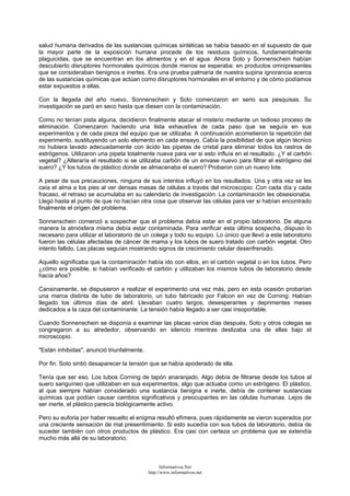 salud humana derivados de las sustancias químicas sintéticas se había basado en el supuesto de que
la mayor parte de la exposición humana procede de los residuos químicos, fundamentalmente
plaguicidas, que se encuentran en los alimentos y en el agua. Ahora Soto y Sonnenschein habían
descubierto disruptores hormonales químicos donde menos se esperaba: en productos omnipresentes
que se consideraban benignos e inertes. Era una prueba palmaria de nuestra supina ignorancia acerca
de las sustancias químicas que actúan como disruptores hormonales en el entorno y de cómo podíamos
estar expuestos a ellas.
Con la llegada del año nuevo, Sonnenschein y Soto comenzaron en serio sus pesquisas. Su
investigación se paró en seco hasta que diesen con la contaminación.
Como no tenían pista alguna, decidieron finalmente atacar el misterio mediante un tedioso proceso de
eliminación. Comenzaron haciendo una lista exhaustiva de cada paso que se seguía en sus
experimentos y de cada pieza del equipo que se utilizaba. A continuación acometieron la repetición del
experimento, sustituyendo un solo elemento en cada ensayo. Cabía la posibilidad de que algún técnico
no hubiera lavado adecuadamente con ácido las pipetas de cristal para eliminar todos los rastros de
estrógenos. Utilizaron una pipeta totalmente nueva para ver si esto influía en el resultado. ¿Y el carbón
vegetal? ¿Alteraría el resultado si se utilizaba carbón de un envase nuevo para filtrar el estrógeno del
suero? ¿Y los tubos de plástico donde se almacenaba el suero? Probaron con un nuevo lote.
A pesar de sus precauciones, ninguna de sus intentos influyó en los resultados. Una y otra vez se les
caía el alma a los pies al ver densas masas de células a través del microscopio. Con cada día y cada
fracaso, el retraso se acumulaba en su calendario de investigación. La contaminación les obsesionaba.
Llegó hasta el punto de que no hacían otra cosa que observar las células para ver si habían encontrado
finalmente el origen del problema.
Sonnenschein comenzó a sospechar que el problema debía estar en el propio laboratorio. De alguna
manera la atmósfera misma debía estar contaminada. Para verificar esta última sospecha, dispuso lo
necesario para utilizar el laboratorio de un colega y todo su equipo. Lo único que llevó a este laboratorio
fueron las células afectadas de cáncer de mama y los tubos de suero tratado con carbón vegetal. Otro
intento fallido. Las placas seguían mostrando signos de crecimiento celular desenfrenado.
Aquello significaba que la contaminación había ido con ellos, en el carbón vegetal o en los tubos. Pero
¿cómo era posible, si habían verificado el carbón y utilizaban los mismos tubos de laboratorio desde
hacía años?
Cansinamente, se dispusieron a realizar el experimento una vez más, pero en esta ocasión probarían
una marca distinta de tubo de laboratorio, un tubo fabricado por Falcon en vez de Corning. Habían
llegado los últimos días de abril. Llevaban cuatro largos, desesperantes y deprimentes meses
dedicados a la caza del contaminante. La tensión había llegado a ser casi insoportable.
Cuando Sonnenschein se disponía a examinar las placas varios días después, Soto y otros colegas se
congregaron a su alrededor, observando en silencio mientras deslizaba una de ellas bajo el
microscopio.
"Están inhibidas", anunció triunfalmente.
Por fin. Soto sintió desaparecer la tensión que se había apoderado de ella.
Tenía que ser eso. Los tubos Corning de tapón anaranjado. Algo debía de filtrarse desde los tubos al
suero sanguíneo que utilizaban en sus experimentos, algo que actuaba como un estrógeno. El plástico,
al que siempre habían considerado una sustancia benigna e inerte, debía de contener sustancias
químicas que podían causar cambios significativos y preocupantes en las células humanas. Lejos de
ser inerte, el plástico parecía biológicamente activo.
Pero su euforia por haber resuelto el enigma resultó efímera, pues rápidamente se vieron superados por
una creciente sensación de mal presentimiento. Si esto sucedía con sus tubos de laboratorio, debía de
suceder también con otros productos de plástico. Era casi con certeza un problema que se extendía
mucho más allá de su laboratorio.
Informativos.Net
http://www.informativos.net
 
