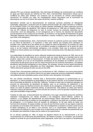 utilizaba PVC que contenían alquilfenoles. Otro informaba del hallazgo de contaminación por nonilfenol
en agua que había pasado por cañerías de PVC. Soto y Sonnenschein descubrieron incluso que el
nonilfenol se utiliza para sintetizar una sustancia que se encuentra en cremas anticonceptivas:
nonoxinol-9. En estudios con ratas, los investigadores habían descubierto que el nonoxinol-9 se
descompone una vez en el interior del cuerpo del animal, creando nonilfenol.
Aprendieron también que la descomposición de sustancias químicas presentes en detergentes
industriales, plaguicidas y productos para el cuidado personal pueden dar origen asimismo a nonilfenol.
En los Estados Unidos y en otros países se utilizan grandes cantidades de estas sustancias químicas
llamadas polietoxilatos de alquilfenol: 200 millones de kilogramos en 1990 sólo en Estados Unidos, y
más de 275 millones de kilogramos en todo el mundo. Aunque los productos adquiridos por el
consumidor, como los detergentes, no son estrogénicos por sí mismos, los estudios han descubierto
que las bacterias en los cuerpos de los animales, en el entorno o en las plantas de tratamiento de aguas
residuales degradan estos polietoxilatos de alquilfenol, creando nonilfenol y otras sustancias químicas
que imitan a los estrógenos.
En trabajos complementarios, Soto y Sonnenschein tomaron la sustancia química que habían hallado
en sus tubos de laboratorio y la inyectaron a ratas para verificar que actuaba como estrógeno en
animales vivos, además de en las células de una cubeta de cultivo de laboratorio. En pruebas con ratas
hembras sin ovarios, descubrieron que el p-nonilfenol causaba la proliferación de la pared del útero
como si se les hubieran administrado estrógenos a los animales. Dado que la sustancia química
sintética es menos potente que el estrógeno natural, fueron necesarias dosis más altas para producir un
efecto.
Los polietoxilatos de alquilfenol se vienen utilizando ampliamente desde el decenio de 1940, pero en los
últimos diez años han sido objeto de un escrutinio cada vez mayor debido a su toxicidad para la vida
acuática, sobre todo cuando se descomponen. A finales del decenio de 1980, varios países europeos
habían prohibido ya el uso en los limpiadores domésticos de los etoxilatos de nonilfenol, que son el
componente de este grupo que se usa con mayor frecuencia en los productos de limpieza, y se estaban
estudiando restricciones semejantes en otros países. Sin embargo, aunque muchos siguen permitiendo
su uso, en los limpiadores elaborados con fines industriales, catorce países europeos acordaron en
1992 la eliminación gradual de este uso para el año 2000.
Cuando Soto y Sonnenschein publicaron sus conclusiones en 1991, añadieron una nueva preocupación
a la lista en aumento. Era el primer informe de que estas sustancias químicas ampliamente utilizadas y
razonablemente bien estudiadas podían actuar también como disruptores hormonales.
Por una extraña coincidencia, mientras Soto y Sonnenschein perseguían la contaminación en su
laboratorio, un drama semejante se desarrollaba en el otro extremo del país, en la Facultad de Medicina
de la Universidad de Stanford, en Palo Alto, California. También en este caso el misterioso estrógeno se
encontró en instrumentos de laboratorio de plástico, pero no en productos de poliestireno ni de
nonilfenol. El equipo de Stanford encontró otro imitador de los estrógenos, el bisfenol-A, que se filtraba
desde una clase de plástico totalmente distinta, el policarbonato. Este plástico se utiliza para fabricar
matraces y frascos de laboratorio, y muchos artículos de consumo, como los grandes recipientes que se
usan para embotellar el agua potable.
También en este caso, el descubrimiento fue accidental y tuvo lugar únicamente porque los científicos
realizaban investigaciones con células sensibles a los estrógenos. David Feldman, profesor de
medicina, y sus colegas del departamento de endocrinología habían descubierto inicialmente en la
levadura una proteína que se enlaza con los estrógenos, y pensaron que podía ser un primitivo receptor
de estrógenos, y si la levadura tenía tal receptor de estrógenos, en tal caso debía de haber una
hormona de la levadura. El equipo andaba a la caza de esa hormona cuando vio que alguna sustancia
se enlazaba con el receptor de la levadura. Pero los investigadores no tardaron en darse cuenta de que
el efecto estrogénico no se debía a una hormona, sino a un contaminante. Determinaron que el
contaminante era bisfenol-A y que el origen de la contaminación eran los matraces de policarbonato que
se utilizaban para esterilizar el agua que se usaba en los experimentos.
En un artículo publicado en 1993, el equipo de Stanford informó de su descubrimiento y de sus
conversaciones con el fabricante del policarbonato, GE Plastics Company. La compañía, que al parecer
estaba al corriente de que el policarbonato podía degradarse, sobre todo si se exponía a temperaturas
Informativos.Net
http://www.informativos.net
 