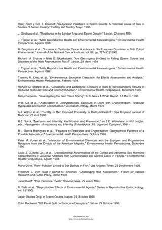 Harry Fisch y Erik T. Goluboff, "Geographic Variations in Sperm Counts: A Potential Cause of Bias in
Studies of Semen Quality," Fertility and Sterility, Mayo 1996.
J. Ginsburg et al., "Residence in the London Area and Sperm Density," Lancet, 22 enero 1994.
J. Toppari et al., "Male Reproductive Health and Environmental Xenoestrogens," Environmental Health
Perspectives, Agosto 1996.
R. Bergstrom et al., "Increase in Testicular Cancer Incidence in Six European Countries: a Birth Cohort
Phenomenon," Journal of the National Cancer Institute, vol. 88, pp. 727–33 (1996).
Richard M. Sharpe y Niels E. Skakkebaek, "Are Oestrogens Involved in Falling Sperm Counts and
Disorders of the Male Reproductive Tract?" Lancet, 29 Mayo 1993
J. Toppari et al., "Male Reproductive Health and Environmental Xenoestrogens," Environmental Health
Perspectives, Agosto 1996.
Thomas M. Crisp et al., "Environmental Endocrine Disruption: An Effects Assessment and Analysis,"
Environmental Health Perspectives, Febrero 1998.
Richard M. Sharpe et al., "Gestational and Lactational Exposure of Rats to Xenoestrogens Results in
Reduced Testicular Size and Sperm Production," Environmental Health Perspectives, Diciembre 1995.
Betsy Carpenter, "Investigating the Next 'Silent Spring'," U.S. News & World Report, 11 Marzo 1996.
W.B. Gill et al., "Association of Diethylstilbestrol Exposure in Utero with Cryptorchidism, Testicular
Hypoplasia and Semen Abnormalities," Journal of Urology, Marzo 1979.
A.J. Wilcox et al., "Fertility in Men Exposed Prenatally to Diethylstilbestrol," New England Journal of
Medicine, 25 abril 1995.
R.Z. Sokol, "Toxicants and Infertility: Identification and Prevention," en E.D. Whitehead y H.M. Nagler,
eds., Management of Impotence and Infertility (Philadelphia: J.B. Lippincott Company, 1994).
R.L. García Rodríguez et al., "Exposure to Pesticides and Cryptochidism: Geographical Evidence of a
Possible Association," Environmental Health Perspectives, Octubre 1996.
Peter M. Vonier et al., "Interaction of Environmental Chemicals with the Estrogen and Progesterone
Receptors from the Oviduct of the American Alligator," Environmental Health Perspectives, Diciembre
1996.
Louis J. Guillette, Jr., et al., "Developmental Abnormalities of the Gonad and Abnormal Sex Hormone
Concentrations in Juvenile Alligators from Contaminated and Control Lakes in Florida," Environmental
Health Perspectives, Agosto 1994.
Marla Cone, "River Pollution Linked to Sex Defects in Fish," Los Angeles Times, 22 Septiembre 1998.
Frederick S. Vom Saal y Daniel M. Sheehan, "Challenging Risk Assessment," Forum for Applied
Research and Public Policy, Otoño 1998.
Janet Raloff, "That Feminine Touch," Science News, 22 enero 1994.
B. Field et al., "Reproductive Effects of Environmental Agents," Series in Reproductive Endocrinology,
vol. 8 (1990).
Japan Studies Drop in Sperm Counts, Nature, 29 Octubre 1998.
Colin Macilwain, "US Panel Split on Endocrine Disruptors," Nature, 29 Octubre 1998.
Informativos.Net
http://www.informativos.net
 