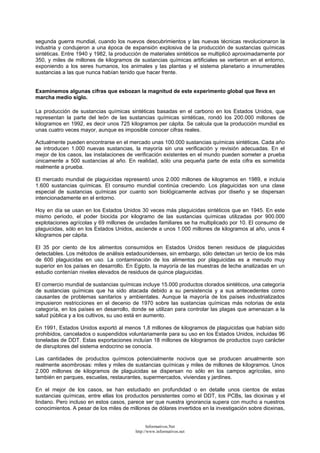 segunda guerra mundial, cuando los nuevos descubrimientos y las nuevas técnicas revolucionaron la
industria y condujeron a una época de expansión explosiva de la producción de sustancias químicas
sintéticas. Entre 1940 y 1982, la producción de materiales sintéticos se multiplicó aproximadamente por
350, y miles de millones de kilogramos de sustancias químicas artificiales se vertieron en el entorno,
exponiendo a los seres humanos, los animales y las plantas y el sistema planetario a innumerables
sustancias a las que nunca habían tenido que hacer frente.
Examinemos algunas cifras que esbozan la magnitud de este experimento global que lleva en
marcha medio siglo.
La producción de sustancias químicas sintéticas basadas en el carbono en los Estados Unidos, que
representan la parte del león de las sustancias químicas sintéticas, rondó los 200.000 millones de
kilogramos en 1992, es decir unos 725 kilogramos per cápita. Se calcula que la producción mundial es
unas cuatro veces mayor, aunque es imposible conocer cifras reales.
Actualmente pueden encontrarse en el mercado unas 100.000 sustancias químicas sintéticas. Cada año
se introducen 1.000 nuevas sustancias, la mayoría sin una verificación y revisión adecuadas. En el
mejor de los casos, las instalaciones de verificación existentes en el mundo pueden someter a prueba
únicamente a 500 sustancias al año. En realidad, sólo una pequeña parte de esta cifra es sometida
realmente a prueba.
El mercado mundial de plaguicidas representó unos 2.000 millones de kilogramos en 1989, e incluía
1.600 sustancias químicas. El consumo mundial continúa creciendo. Los plaguicidas son una clase
especial de sustancias químicas por cuanto son biológicamente activas por diseño y se dispersan
intencionadamente en el entorno.
Hoy en día se usan en los Estados Unidos 30 veces más plaguicidas sintéticos que en 1945. En este
mismo periodo, el poder biocida por kilogramo de las sustancias químicas utilizadas por 900.000
explotaciones agrícolas y 69 millones de unidades familiares se ha multiplicado por 10. El consumo de
plaguicidas, sólo en los Estados Unidos, asciende a unos 1.000 millones de kilogramos al año, unos 4
kilogramos per cápita.
El 35 por ciento de los alimentos consumidos en Estados Unidos tienen residuos de plaguicidas
detectables. Los métodos de análisis estadounidenses, sin embargo, sólo detectan un tercio de los más
de 600 plaguicidas en uso. La contaminación de los alimentos por plaguicidas es a menudo muy
superior en los países en desarrollo. En Egipto, la mayoría de las muestras de leche analizadas en un
estudio contenían niveles elevados de residuos de quince plaguicidas.
El comercio mundial de sustancias químicas incluye 15.000 productos clorados sintéticos, una categoría
de sustancias químicas que ha sido atacada debido a su persistencia y a sus antecedentes como
causantes de problemas sanitarios y ambientales. Aunque la mayoría de los países industrializados
impusieron restricciones en el decenio de 1970 sobre las sustancias químicas más notorias de esta
categoría, en los países en desarrollo, donde se utilizan para controlar las plagas que amenazan a la
salud pública y a los cultivos, su uso está en aumento.
En 1991, Estados Unidos exportó al menos 1,8 millones de kilogramos de plaguicidas que habían sido
prohibidos, cancelados o suspendidos voluntariamente para su uso en los Estados Unidos, incluidas 96
toneladas de DDT. Estas exportaciones incluían 18 millones de kilogramos de productos cuyo carácter
de disruptores del sistema endocrino se conocía.
Las cantidades de productos químicos potencialmente nocivos que se producen anualmente son
realmente asombrosas: miles y miles de sustancias químicas y miles de millones de kilogramos. Unos
2.000 millones de kilogramos de plaguicidas se dispersan no sólo en los campos agrícolas, sino
también en parques, escuelas, restaurantes, supermercados, viviendas y jardines.
En el mejor de los casos, se han estudiado en profundidad o en detalle unos cientos de estas
sustancias químicas, entre ellas los productos persistentes como el DDT, los PCBs, las dioxinas y el
lindano. Pero incluso en estos casos, parece ser que nuestra ignorancia supera con mucho a nuestros
conocimientos. A pesar de los miles de millones de dólares invertidos en la investigación sobre dioxinas,
Informativos.Net
http://www.informativos.net
 