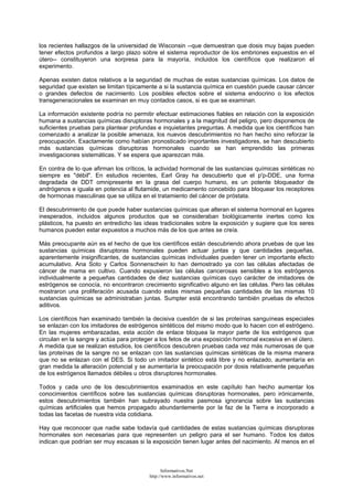 los recientes hallazgos de la universidad de Wisconsin --que demuestran que dosis muy bajas pueden
tener efectos profundos a largo plazo sobre el sistema reproductor de los embriones expuestos en el
útero-- constituyeron una sorpresa para la mayoría, incluidos los científicos que realizaron el
experimento.
Apenas existen datos relativos a la seguridad de muchas de estas sustancias químicas. Los datos de
seguridad que existen se limitan típicamente a si la sustancia química en cuestión puede causar cáncer
o grandes defectos de nacimiento. Los posibles efectos sobre el sistema endocrino o los efectos
transgeneracionales se examinan en muy contados casos, si es que se examinan.
La información existente podría no permitir efectuar estimaciones fiables en relación con la exposición
humana a sustancias químicas disruptoras hormonales y a la magnitud del peligro, pero disponemos de
suficientes pruebas para plantear profundas e inquietantes preguntas. A medida que los científicos han
comenzado a analizar la posible amenaza, los nuevos descubrimientos no han hecho sino reforzar la
preocupación. Exactamente como habían pronosticado importantes investigadores, se han descubierto
más sustancias químicas disruptoras hormonales cuando se han emprendido las primeras
investigaciones sistemáticas. Y se espera que aparezcan más.
En contra de lo que afirman los críticos, la actividad hormonal de las sustancias químicas sintéticas no
siempre es "débil". En estudios recientes, Earl Gray ha descubierto que el p'p-DDE, una forma
degradada de DDT omnipresente en la grasa del cuerpo humano, es un potente bloqueador de
andrógenos e iguala en potencia al flutamide, un medicamento concebido para bloquear los receptores
de hormonas masculinas que se utiliza en el tratamiento del cáncer de próstata.
El descubrimiento de que puede haber sustancias químicas que alteran el sistema hormonal en lugares
inesperados, incluidos algunos productos que se consideraban biológicamente inertes como los
plásticos, ha puesto en entredicho las ideas tradicionales sobre la exposición y sugiere que los seres
humanos pueden estar expuestos a muchos más de los que antes se creía.
Más preocupante aún es el hecho de que los científicos están descubriendo ahora pruebas de que las
sustancias químicas disruptoras hormonales pueden actuar juntas y que cantidades pequeñas,
aparentemente insignificantes, de sustancias químicas individuales pueden tener un importante efecto
acumulativo. Ana Soto y Carlos Sonnenschein lo han demostrado ya con las células afectadas de
cáncer de mama en cultivo. Cuando expusieron las células cancerosas sensibles a los estrógenos
individualmente a pequeñas cantidades de diez sustancias químicas cuyo carácter de imitadores de
estrógenos se conocía, no encontraron crecimiento significativo alguno en las células. Pero las células
mostraron una proliferación acusada cuando estas mismas pequeñas cantidades de las mismas 10
sustancias químicas se administraban juntas. Sumpter está encontrando también pruebas de efectos
aditivos.
Los científicos han examinado también la decisiva cuestión de si las proteínas sanguíneas especiales
se enlazan con los imitadores de estrógenos sintéticos del mismo modo que lo hacen con el estrógeno.
En las mujeres embarazadas, esta acción de enlace bloquea la mayor parte de los estrógenos que
circulan en la sangre y actúa para proteger a los fetos de una exposición hormonal excesiva en el útero.
A medida que se realizan estudios, los científicos descubren pruebas cada vez más numerosas de que
las proteínas de la sangre no se enlazan con las sustancias químicas sintéticas de la misma manera
que no se enlazan con el DES. Si todo un imitador sintético está libre y no enlazado, aumentaría en
gran medida la alteración potencial y se aumentaría la preocupación por dosis relativamente pequeñas
de los estrógenos llamados débiles u otros disruptores hormonales.
Todos y cada uno de los descubrimientos examinados en este capítulo han hecho aumentar los
conocimientos científicos sobre las sustancias químicas disruptoras hormonales, pero irónicamente,
estos descubrimientos también han subrayado nuestra pasmosa ignorancia sobre las sustancias
químicas artificiales que hemos propagado abundantemente por la faz de la Tierra e incorporado a
todas las facetas de nuestra vida cotidiana.
Hay que reconocer que nadie sabe todavía qué cantidades de estas sustancias químicas disruptoras
hormonales son necesarias para que representen un peligro para el ser humano. Todos los datos
indican que podrían ser muy escasas si la exposición tienen lugar antes del nacimiento. Al menos en el
Informativos.Net
http://www.informativos.net
 