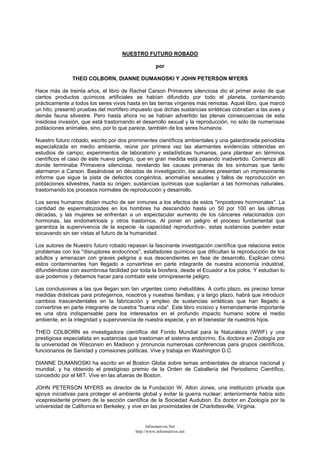 NUESTRO FUTURO ROBADO
por
THEO COLBORN, DIANNE DUMANOSKI Y JOHN PETERSON MYERS
Hace más de treinta años, el libro de Rachel Carson Primavera silenciosa dio el primer aviso de que
ciertos productos químicos artificiales se habían difundido por todo el planeta, contaminando
prácticamente a todos los seres vivos hasta en las tierras vírgenes más remotas. Aquel libro, que marcó
un hito, presentó pruebas del mortífero impuesto que dichas sustancias sintéticas cobraban a las aves y
demás fauna silvestre. Pero hasta ahora no se habían advertido las plenas consecuencias de esta
insidiosa invasión, que está trastornando el desarrollo sexual y la reproducción, no sólo de numerosas
poblaciones animales, sino, por lo que parece, también de los seres humanos.
Nuestro futuro robado, escrito por dos prominentes científicos ambientales y una galardonada periodista
especializada en medio ambiente, reúne por primera vez las alarmantes evidencias obtenidas en
estudios de campo, experimentos de laboratorio y estadísticas humanas, para plantear en términos
científicos el caso de este nuevo peligro, que en gran medida está pasando inadvertido. Comienza allí
donde terminaba Primavera silenciosa, revelando las causas primeras de los síntomas que tanto
alarmaron a Carson. Basándose en décadas de investigación, los autores presentan un impresionante
informe que sigue la pista de defectos congénitos, anomalías sexuales y fallos de reproducción en
poblaciones silvestres, hasta su origen: sustancias químicas que suplantan a las hormonas naturales,
trastornando los procesos normales de reproducción y desarrollo.
Los seres humanos distan mucho de ser inmunes a los efectos de estos "impostores hormonales". La
cantidad de espermatozoides en los hombres ha descendido hasta un 50 por 100 en las últimas
décadas, y las mujeres se enfrentan a un espectacular aumento de los cánceres relacionados con
hormonas, las endometriosis y otros trastornos. Al poner en peligro el proceso fundamental que
garantiza la supervivencia de la especie -la capacidad reproductiva-, estas sustancias pueden estar
socavando sin ser vistas el futuro de la humanidad.
Los autores de Nuestro futuro robado repasan la fascinante investigación científica que relaciona estos
problemas con los "disruptores endocrinos", estafadores químicos que dificultan la reproducción de los
adultos y amenazan con graves peligros a sus descendientes en fase de desarrollo. Explican cómo
estos contaminantes han llegado a convertirse en parte integrante de nuestra economía industrial,
difundiéndose con asombrosa facilidad por toda la biosfera, desde el Ecuador a los polos. Y estudian lo
que podemos y debemos hacer para combatir este omnipresente peligro.
Las conclusiones a las que llegan son tan urgentes como ineludibles. A corto plazo, es preciso tomar
medidas drásticas para protegernos, nosotros y nuestras familias; y a largo plazo, habrá que introducir
cambios trascendentales en la fabricación y empleo de sustancias sintéticas que han llegado a
convertirse en parte integrante de nuestra "buena vida". Este libro incisivo y tremendamente importante
es una obra indispensable para los interesados en el profundo impacto humano sobre el medio
ambiente, en la integridad y supervivencia de nuestra especie, y en el bienestar de nuestros hijos.
THEO COLBORN es investigadora científica del Fondo Mundial para la Naturaleza (WWF) y una
prestigiosa especialista en sustancias que trastornan el sistema endocrino. Es doctora en Zoología por
la universidad de Wisconsin en Madison y pronuncia numerosas conferencias para grupos científicos,
funcionarios de Sanidad y comisiones políticas. Vive y trabaja en Washington D.C.
DIANNE DUMANOSKI ha escrito en el Boston Globe sobre temas ambientales de alcance nacional y
mundial, y ha obtenido el prestigioso premio de la Orden de Caballería del Periodismo Científico,
concedido por el MIT. Vive en las afueras de Boston.
JOHN PETERSON MYERS es director de la Fundación W. Alton Jones, una institución privada que
apoya iniciativas para proteger el ambiente global y evitar la guerra nuclear; anteriormente había sido
vicepresidente primero de la sección científica de la Sociedad Audubon. Es doctor en Zoología por la
universidad de California en Berkeley, y vive en las proximidades de Charlottesville, Virginia.
Informativos.Net
http://www.informativos.net
 