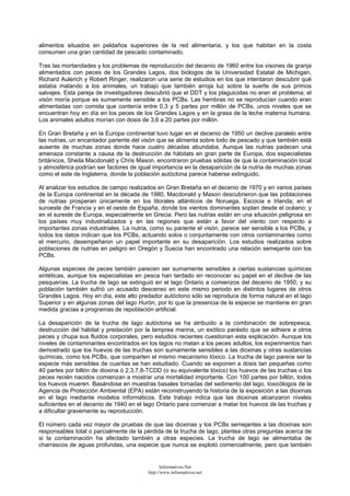 alimentos situados en peldaños superiores de la red alimentaria, y los que habitan en la costa
consumen una gran cantidad de pescado contaminado.
Tras las mortandades y los problemas de reproducción del decenio de 1960 entre los visones de granja
alimentados con peces de los Grandes Lagos, dos biólogos de la Universidad Estatal de Michigan,
Richard Aulerich y Robert Ringer, realizaron una serie de estudios en los que intentaron descubrir qué
estaba matando a los animales, un trabajo que también arroja luz sobre la suerte de sus primos
salvajes. Esta pareja de investigadores descubrió que el DDT y los plaguicidas no eran el problema; el
visón moría porque es sumamente sensible a los PCBs. Las hembras no se reproducían cuando eran
alimentadas con comida que contenía entre 0,3 y 5 partes por millón de PCBs, unos niveles que se
encuentran hoy en día en los peces de los Grandes Lagos y en la grasa de la leche materna humana.
Los animales adultos morían con dosis de 3,6 a 20 partes por millón.
En Gran Bretaña y en la Europa continental tuvo lugar en el decenio de 1950 un declive paralelo entre
las nutrias, un encantador pariente del visón que se alimenta sobre todo de pescado y que también está
ausente de muchas zonas donde hace cuatro décadas abundaba. Aunque las nutrias padecen una
amenaza constante a causa de la destrucción de hábitats en gran parte de Europa, dos especialistas
británicos, Sheila Macdonald y Chris Mason, encontraron pruebas sólidas de que la contaminación local
y atmosférica podrían ser factores de igual importancia en la desaparición de la nutria de muchas zonas
como el este de Inglaterra, donde la población autóctona parece haberse extinguido.
Al analizar los estudios de campo realizados en Gran Bretaña en el decenio de 1970 y en varios países
de la Europa continental en la década de 1980, Macdonald y Mason descubrieron que las poblaciones
de nutrias prosperan únicamente en los litorales atlánticos de Noruega, Escocia e Irlanda; en el
suroeste de Francia y en el oeste de España, donde los vientos dominantes soplan desde el océano; y
en el sureste de Europa, especialmente en Grecia. Pero las nutrias están en una situación peligrosa en
los países muy industrializados y en las regiones que están a favor del viento con respecto a
importantes zonas industriales. La nutria, como su pariente el visón, parece ser sensible a los PCBs, y
todos los datos indican que los PCBs, actuando solos o conjuntamente con otros contaminantes como
el mercurio, desempeñaron un papel importante en su desaparición. Los estudios realizados sobre
poblaciones de nutrias en peligro en Oregón y Suecia han encontrado una relación semejante con los
PCBs.
Algunas especies de peces también parecen ser sumamente sensibles a ciertas sustancias químicas
sintéticas, aunque los especialistas en pesca han tardado en reconocer su papel en el declive de las
pesquerías. La trucha de lago se extinguió en el lago Ontario a comienzos del decenio de 1950, y su
población también sufrió un acusado descenso en este mismo periodo en distintos lugares de otros
Grandes Lagos. Hoy en día, este alto predador autóctono sólo se reproduce de forma natural en el lago
Superior y en algunas zonas del lago Hurón, por lo que la presencia de la especie se mantiene en gran
medida gracias a programas de repoblación artificial.
La desaparición de la trucha de lago autóctona se ha atribuido a la combinación de sobrepesca,
destrucción del hábitat y predación por la lamprea marina, un exótico parásito que se adhiere a otros
peces y chupa sus fluidos corporales, pero estudios recientes cuestionan esta explicación. Aunque los
niveles de contaminantes encontrados en los lagos no matan a los peces adultos, los experimentos han
demostrado que los huevos de las truchas son sumamente sensibles a las dioxinas y otras sustancias
químicas, como los PCBs, que comparten el mismo mecanismo tóxico. La trucha de lago parece ser la
especie más sensibles de cuantas se han estudiado. Cuando se exponen a dosis tan pequeñas como
40 partes por billón de dioxina ó 2,3,7,8-TCDD (o su equivalente tóxico) los huevos de las truchas o los
peces recién nacidos comienzan a mostrar una mortalidad importante. Con 100 partes por billón, todos
los huevos mueren. Basándose en muestras basales tomadas del sedimento del lago, toxicólogos de la
Agencia de Protección Ambiental (EPA) están reconstruyendo la historia de la exposición a las dioxinas
en el lago mediante modelos informáticos. Este trabajo indica que las dioxinas alcanzaron niveles
suficientes en el decenio de 1940 en el lago Ontario para comenzar a matar los huevos de las truchas y
a dificultar gravemente su reproducción.
El número cada vez mayor de pruebas de que las dioxinas y los PCBs semejantes a las dioxinas son
responsables total o parcialmente de la pérdida de la trucha de lago, plantea otras preguntas acerca de
si la contaminación ha afectado también a otras especies. La trucha de lago se alimentaba de
charrascos de aguas profundas, una especie que nunca se explotó comercialmente, pero que también
Informativos.Net
http://www.informativos.net
 