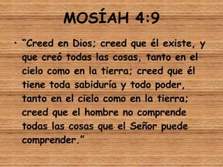 MOSÍAH 4:9 “ Creed en Dios; creed que él existe, y que creó todas las cosas, tanto en el cielo como en la tierra; creed que él tiene toda sabiduría y todo poder, tanto en el cielo como en la tierra; creed que el hombre no comprende todas las cosas que el Señor puede comprender.” 