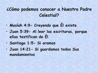 ¿Cómo podemos conocer a Nuestro Padre Celestial? Mosíah 4:9- Creyendo que Él existe Juan 5:39- Al leer las escrituras, porque ellas testifican de Él Santiago 1:5- Si oramos Juan 14:21- Si guardamos todos Sus mandamientos 