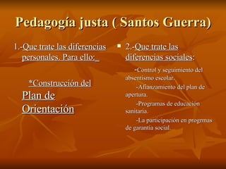 Pedagogía justa ( Santos Guerra) 1.- Que trate las diferencias personales. Para ello:_ *Construcción del  Plan de Orientación 2.- Que trate las diferencias sociales : - Control y seguimiento del absentismo escolar. -Afianzamiento del plan de apertura. -Programas de educación sanitaria. -La participación en progrmas de garantía social. 