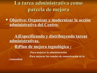 La tarea administrativa como parcela de mejora Objetivo: Organizar y modernizar la acción administrativa del Centro: A)Especificando y distribuyendo tareas administrativas. B)Plan de mejora tegnológica : - Para mejorar la administración -Para mejorar los canales de comunicación de la comunidad 