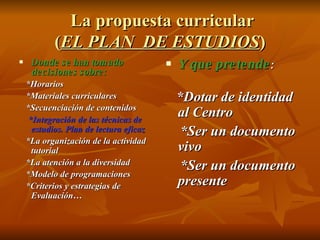 La propuesta curricular ( EL PLAN  DE ESTUDIOS ) Donde se han tomado decisiones sobre: *Horarios *Materiales curriculares *Secuenciación de contenidos *Integración de las técnicas de estudios. Plan de lectura eficaz   *La organización de la actividad tutorial *La atención a la diversidad *Modelo de programaciones *Criterios y estrategias de Evaluación… Y que pretende : *Dotar de identidad al Centro *Ser un documento vivo *Ser un documento presente 
