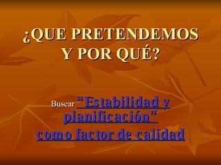 ¿QUE PRETENDEMOS Y POR QUÉ? Buscar  “Estabilidad y planificación” como factor de calidad 