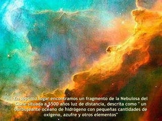 En séptimo lugar encontramos un fragmento de la Nebulosa del Cisne situada a 5500 años luz de distancia, descrita como " un burbujeante océano de hidrógeno con pequeñas cantidades de oxígeno, azufre y otros elementos" 