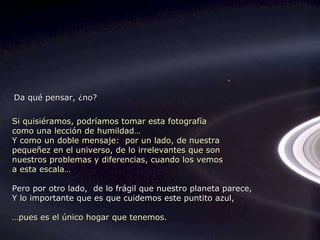 Si quisiéramos, podríamos tomar esta fotografía como una lección de humildad… Y como un doble mensaje:  por un lado, de nuestra  pequeñez en el universo, de lo irrelevantes que son  nuestros problemas y diferencias, cuando los vemos a esta escala… Pero por otro lado,  de lo frágil que nuestro planeta parece,  Y lo importante que es que cuidemos este puntito azul, … pues es el único hogar que tenemos. Da qué pensar, ¿no? 