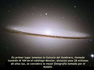 En primer lugar tenemos la Galaxia del Sombrero, llamada también M 104 en el catálogo Messier, distante unos 28 millones de años luz, se considera la mejor fotografía tomada por el Hubble. 