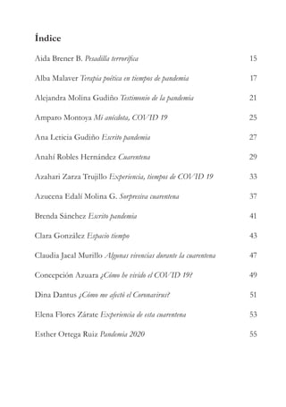 Índice
Aida Brener B. Pesadilla terrorífica
Alba Malaver Terapia poética en tiempos de pandemia
Alejandra Molina Gudiño Testimonio de la pandemia
Amparo Montoya Mi anécdota, COVID 19
Ana Leticia Gudiño Escrito pandemia
Anahí Robles Hernández Cuarentena
Azahari Zarza Trujillo Experiencia, tiempos de COVID 19
Azucena Edalí Molina G. Sorpresiva cuarentena
Brenda Sánchez Escrito pandemia
Clara González Espacio tiempo
Claudia Jacal Murillo Algunas vivencias durante la cuarentena
Concepción Azuara ¿Cómo he vivido el COVID 19?
Dina Dantus ¿Cómo me afectó el Coronavirus?
Elena Flores Zárate Experiencia de esta cuarentena
Esther Ortega Ruiz Pandemia 2020
15
17
21
25
27
29
33
37
41
43
47
49
51
53
55
 