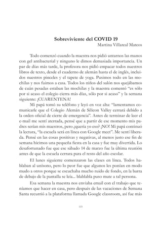 Sobreviviente del COVID 19
Martina Villareal Mateos
Todo comenzó cuando la maestra nos pidió untarnos las manos
con gel antibacterial y ninguno le dimos demasiada importancia. Un
par de días más tarde, la profesora nos pidió empacar todos nuestros
libros de texto, desde el cuaderno de alemán hasta el de inglés, inclui-
dos nuestros pinceles y el tapete de yoga. Pusimos todo en las mo-
chilas y nos fuimos a casa. Todos los niños del salón nos quejábamos
de cuán pesadas estaban las mochilas y la maestra comentó “es sólo
por si acaso el colegio cierra más días, sólo por si acaso” y la semana
siguiente: ¡CUARENTENA!
Mi papá tomó su teléfono y leyó en voz alta: “lamentamos co-
municarle que el Colegio Alemán de Silicon Valley cerrará debido a
la orden oficial de cierre de emergencia”. Antes de terminar de leer el
e-mail me sentí aterrada, pensé que a partir de ese momento mis pa-
dres serían mis maestros, pero ¿quería yo eso? ¡NO! Mi papá continuó
la lectura, “la escuela será en línea con Google meet”. Me sentí libera-
da. Pensé en las cosas positivas y negativas, al menos justo ese fin de
semana hicimos una pequeña fiesta en la casa y fue muy divertida. Lo
desafortunado fue que ese sábado 14 de marzo fue la última reunión
antes de que la escuela cerrara para el resto del año escolar.
El lunes siguiente comenzaron las clases en línea. Todos ha-
blaban al unísono, pero lo peor fue que algunos les ponían en modo
mudo a otros porque se escuchaba mucho ruido de fondo, en la barra
de debajo de la pantalla se leía... blablabla puso mute a tal persona.
Esa semana la maestra nos enviaba email con el trabajo que te-
níamos que hacer en casa, pero después de las vacaciones de Semana
Santa recurrió a la plataforma llamada Google classroom, así fue más
115
 