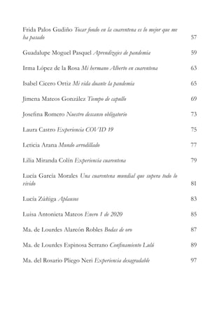 Frida Palos Gudiño Tocar fondo en la cuarentena es lo mejor que me
ha pasado
Guadalupe Moguel Pasquel Aprendizajes de pandemia
Irma López de la Rosa Mi hermano Alberto en cuarentena
Isabel Cicero Ortiz Mi vida duante la pandemia
Jimena Mateos González Tiempo de capullo
Josefina Romero Nuestro descanso obligatorio
Laura Castro Experiencia COVID 19
Leticia Arana Mundo arrodillado
Lilia Miranda Colín Experiencia cuarentena
Lucía García Morales Una cuarentena mundial que supera todo lo
vivido
Lucía Zúñiga Aplausos
Luisa Antonieta Mateos Enero 1 de 2020
Ma. de Lourdes Alarcón Robles Bodas de oro
Ma. de Lourdes Espinosa Serrano Confinamiento Lulú
Ma. del Rosario Pliego Neri Experiencia desagradable
57
59
63
65
69
73
75
77
79
81
83
85
87
89
97
 