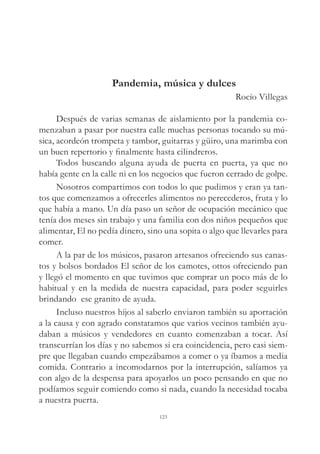 Pandemia, música y dulces
Rocío Villegas
Después de varias semanas de aislamiento por la pandemia co-
menzaban a pasar por nuestra calle muchas personas tocando su mú-
sica, acordeón trompeta y tambor, guitarras y güiro, una marimba con
un buen repertorio y finalmente hasta cilindreros.
Todos buscando alguna ayuda de puerta en puerta, ya que no
había gente en la calle ni en los negocios que fueron cerrado de golpe.
Nosotros compartimos con todos lo que pudimos y eran ya tan-
tos que comenzamos a ofrecerles alimentos no perecederos, fruta y lo
que había a mano. Un día paso un señor de ocupación mecánico que
tenía dos meses sin trabajo y una familia con dos niños pequeños que
alimentar, El no pedía dinero, sino una sopita o algo que llevarles para
comer.
A la par de los músicos, pasaron artesanos ofreciendo sus canas-
tos y bolsos bordados El señor de los camotes, ottos ofreciendo pan
y llegó el momento en que tuvimos que comprar un poco más de lo
habitual y en la medida de nuestra capacidad, para poder seguirles
brindando ese granito de ayuda.
Incluso nuestros hijos al saberlo enviaron también su aportación
a la causa y con agrado constatamos que varios vecinos también ayu-
daban a músicos y vendedores en cuanto comenzaban a tocar. Así
transcurrían los días y no sabemos si era coincidencia, pero casi siem-
pre que llegaban cuando empezábamos a comer o ya íbamos a media
comida. Contrario a incomodarnos por la interrupción, salíamos ya
con algo de la despensa para apoyarlos un poco pensando en que no
podíamos seguir comiendo como si nada, cuando la necesidad tocaba
a nuestra puerta.
123
 