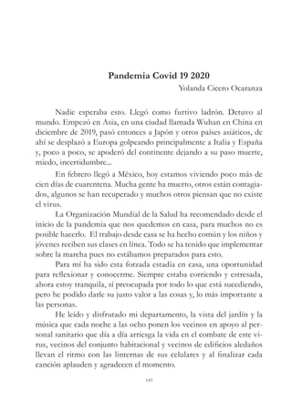 Pandemia Covid 19 2020
Yolanda Cicero Ocaranza
Nadie esperaba esto. Llegó como furtivo ladrón. Detuvo al
mundo. Empezó en Asia, en una ciudad llamada Wuhan en China en
diciembre de 2019, pasó entonces a Japón y otros países asiáticos, de
ahí se desplazó a Europa golpeando principalmente a Italia y España
y, poco a poco, se apoderó del continente dejando a su paso muerte,
miedo, incertidumbre...
En febrero llegó a México, hoy estamos viviendo poco más de
cien días de cuarentena. Mucha gente ha muerto, otros están contagia-
dos, algunos se han recuperado y muchos otros piensan que no existe
el virus.
La Organización Mundial de la Salud ha recomendado desde el
inicio de la pandemia que nos quedemos en casa, para muchos no es
posible hacerlo. El trabajo desde casa se ha hecho común y los niños y
jóvenes reciben sus clases en línea. Todo se ha tenido que implementar
sobre la marcha pues no estábamos preparados para esto.
Para mí ha sido esta forzada estadía en casa, una oportunidad
para reflexionar y conocerme. Siempre estaba corriendo y estresada,
ahora estoy tranquila, sí preocupada por todo lo que está sucediendo,
pero he podido darle su justo valor a las cosas y, lo más importante a
las personas.
He leído y disfrutado mi departamento, la vista del jardín y la
música que cada noche a las ocho ponen los vecinos en apoyo al per-
sonal sanitario que día a día arriesga la vida en el combate de este vi-
rus, vecinos del conjunto habitacional y vecinos de edificios aledaños
llevan el ritmo con las linternas de sus celulares y al finalizar cada
canción aplauden y agradecen el momento.
143
 