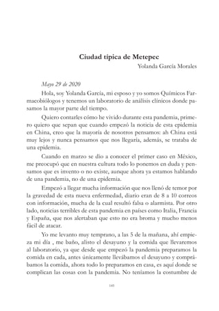 Ciudad típica de Metepec
Yolanda García Morales
Mayo 29 de 2020
Hola, soy Yolanda García, mi esposo y yo somos Químicos Far-
macobiólogos y tenemos un laboratorio de análisis clínicos donde pa-
samos la mayor parte del tiempo.
Quiero contarles cómo he vivido durante esta pandemia, prime-
ro quiero que sepan que cuando empezó la noticia de esta epidemia
en China, creo que la mayoría de nosotros pensamos: ah China está
muy lejos y nunca pensamos que nos llegaría, además, se trataba de
una epidemia.
Cuando en marzo se dio a conocer el primer caso en México,
me preocupó que en nuestra cultura todo lo ponemos en duda y pen-
samos que es invento o no existe, aunque ahora ya estamos hablando
de una pandemia, no de una epidemia.
Empezó a llegar mucha información que nos llenó de temor por
la gravedad de esta nueva enfermedad, diario eran de 8 a 10 correos
con información, mucha de la cual resultó falsa o alarmista. Por otro
lado, noticias terribles de esta pandemia en países como Italia, Francia
y España, que nos alertaban que esto no era broma y mucho menos
fácil de atacar.
Yo me levanto muy temprano, a las 5 de la mañana, ahí empie-
za mi día , me baño, alisto el desayuno y la comida que llevaremos
al laboratorio, ya que desde que empezó la pandemia preparamos la
comida en cada, antes únicamente llevábamos el desayuno y comprá-
bamos la comida, ahora todo lo preparamos en casa, es aquí donde se
complican las cosas con la pandemia. No teníamos la costumbre de
145
 