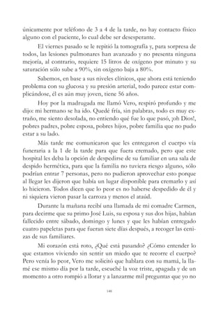 únicamente por teléfono de 3 a 4 de la tarde, no hay contacto físico
alguno con el paciente, lo cual debe ser desesperante.
El viernes pasado se le repitió la tomografía y, para sorpresa de
todos, las lesiones pulmonares han avanzado y no presenta ninguna
mejoría, al contrario, requiere 15 litros de oxígeno por minuto y su
saturación sólo sube a 90%, sin oxígeno baja a 80%.
Sabemos, en base a sus niveles clínicos, que ahora está teniendo
problema con su glucosa y su presión arterial, todo parece estar com-
plicándose, él es aún muy joven, tiene 56 años.
Hoy por la madrugada me llamó Vero, respiró profundo y me
dijo: mi hermano se ha ido. Quedé fría, sin palabras, todo es muy ex-
traño, me siento desolada, no entiendo qué fue lo que pasó, ¡oh Dios!,
pobres padres, pobre esposa, pobres hijos, pobre familia que no pudo
estar a su lado.
Más tarde me comunicaron que les entregaron el cuerpo vía
funeraria a la 1 de la tarde para que fuera cremado, pero que este
hospital les deba la opción de despedirse de su familiar en una sala de
despido hermética, para que la familia no tuviera riesgo alguno, sólo
podrían entrar 7 personas, pero no pudieron aprovechar esto porque
al llegar les dijeron que había un lugar disponible para cremarlo y así
lo hicieron. Todos dicen que lo peor es no haberse despedido de él y
ni siquiera vieron pasar la carroza y menos el ataúd.
Durante la mañana recibí una llamada de mi comadre Carmen,
para decirme que su primo José Luis, su esposa y sus dos hijas, habían
fallecido entre sábado, domingo y lunes y que les habían entregado
cuatro papeletas para que fueran siete días después, a recoger las ceni-
zas de sus familiares.
Mi corazón está roto, ¿Qué está pasando? ¿Cómo entender lo
que estamos viviendo sin sentir un miedo que te recorre el cuerpo?
Pero venía lo peor, Vero me solicitó que hablara con su mamá, la lla-
mé ese mismo día por la tarde, escuché la voz triste, apagada y de un
momento a otro rompió a llorar y a lanzarme mil preguntas que yo no
148
 