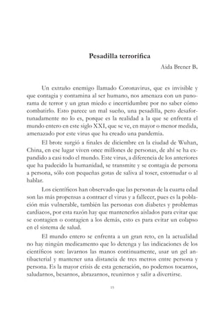 Pesadilla terrorífica
Aida Brener B.
Un extraño enemigo llamado Coronavirus, que es invisible y
que contagia y contamina al ser humano, nos amenaza con un pano-
rama de terror y un gran miedo e incertidumbre por no saber cómo
combatirlo. Esto parece un mal sueño, una pesadilla, pero desafor-
tunadamente no lo es, porque es la realidad a la que se enfrenta el
mundo entero en este siglo XXI, que se ve, en mayor o menor medida,
amenazado por este virus que ha creado una pandemia.
El brote surgió a finales de diciembre en la ciudad de Wuhan,
China, en ese lugar viven once millones de personas, de ahí se ha ex-
pandido a casi todo el mundo. Este virus, a diferencia de los anteriores
que ha padecido la humanidad, se transmite y se contagia de persona
a persona, sólo con pequeñas gotas de saliva al toser, estornudar o al
hablar.
Los científicos han observado que las personas de la cuarta edad
son las más propensas a contraer el virus y a fallecer, pues es la pobla-
ción más vulnerable, también las personas con diabetes y problemas
cardiacos, por esta razón hay que mantenerlos aislados para evitar que
se contagien o contagien a los demás, esto es para evitar un colapso
en el sistema de salud.
El mundo entero se enfrenta a un gran reto, en la actualidad
no hay ningún medicamento que lo detenga y las indicaciones de los
científicos son: lavarnos las manos continuamente, usar un gel an-
tibacterial y mantener una distancia de tres metros entre persona y
persona. Es la mayor crisis de esta generación, no podemos tocarnos,
saludarnos, besarnos, abrazarnos, reunirnos y salir a divertirse.
15
 
