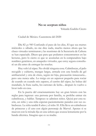 No se aceptan niños
Yolanda Gudiño Cicero
Ciudad de México. Cuarentena del 2020
Día 82 ¿o 94? Confundo el paso de los días, El que sea martes
miércoles o sábado, no me dice nada, mucho menos ahora que las
clases virtuales terminaron y las reuniones de la Secretaría de Cultura
se han espaciado. Dicen que para que podamos concentrarnos en las
lecturas, pero lo cierto es que se acumulan en la computadora bajo
nombres genéricos, en anaqueles virtuales, que estoy segura consulta-
ré un día antes de entregar las reseñas.
Hoy volví al súper. No olvidé ninguna cosa. Cubrebocas, el pelo
recogido y cubierto, mangas largas, armada con una botella de gel
antibacterial y otra de cloro, según mi hijo, precaución innecesaria...
pero una nunca sabe. Lo traigo en un aspersor pequeño para rociar
de cuando en cuando mis zapatos, el carrito del súper, las bolsas del
mandado, la fruta suelta, los cartones de leche... después lo vuelvo a
lavar todo en casa.
En la puerta del estacionamiento hay un gran letrero con las
reglas para ingresar: una persona por familia, se prohíbe entrar sin
cubrebocas, y hablar. Tampoco se admiten niños. Quizá por esta ra-
zón, un niño y una niña esperan pacientemente parados con sus cu-
brebocas. La niña tendrá 8 años y el niño 10. Ella lleva un cubrebocas
de princesas y él uno con algún personaje de Marvel. Apenas si se
mueven con la mirada fija en una señora que avanza lentamente por la
banda eléctrica. Imagino que es su madre.
151
 