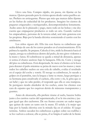 Llevo una lista. Compro rápido, sin pausa, sin fijarme en las
marcas. Quiero pescado pero la vitrina apesta desde varios pasillos an-
tes. Prefiero no arriesgarme. Pienso que más que marcas debo fijarme
en las fechas de caducidad de los productos. Imagino los cientos de
paquetes etiquetados y reetiquetados, descomponiéndose lentamente.
Acabo antes de lo planeado y pago, meto todo en las bolsas y me doy
cuenta que empaquetar productos es todo un arte. Cuando vuelvan
los empacadores, personas de la tercera edad, seré más generosa con
las propinas. Bajo por la banda eléctrica sosteniendo el carrito con los
antebrazos.
Los niños siguen ahí. Ella tira con fuerza su cubrebocas que
acaba debajo de uno de los carros parados en el estacionamiento. Él le
palmea la espalda. Se prepara. Calcula el tiro, mide la distancia hacia el
espejo, arruga su cubrebocas dentro del puño, da tres giros violentos a
la mano y lanza. El cubrebocas se queda a mitad de distancia, apenas
si sortea el charco aceitoso bajo la banqueta. Ella ríe. Corre y recoge
del piso su cubrebocas. Está despeinada. Se mete el elástico en la boca
para detener el paño mientras se peina de nuevo con las manos y mete
todos los cabellos sueltos en una cola de caballo, evalúa el resultado
en el espejo del coche y sonríe. Él recoge su cubrebocas, lo sacude a
golpes en el pantalón, saca la lengua y lame su mano, luego persigue a
su hermana para ensalivarle el cachete, ella corre y ríe, le grita que es
un bebé y que no sabe perder, él responde que ella es una tramposa.
Se persiguen riendo alrededor de los coches, entre los clientes con
cara de espanto que los esquivan detrás de máscaras transparentes y
guantes.
Antes de alcanzarla, ella prefiere tirarse al suelo, hacerse bolita
junto a los carritos vacíos del supermercado, él se le tira encima y jue-
gan igual que dos cachorros. De sus frentes escurre un sudor negro
que quitan de tanto en tanto con la mano. Él señala a la mujer que
baja por la banda eléctrica con la mirada fija en el celular. El juego
termina. Ambos sacuden los cubrebocas a golpes sobre sus rodillas y
se los vuelven a colocar, ella se peina, él se limpia el sudor de la frente
152
 